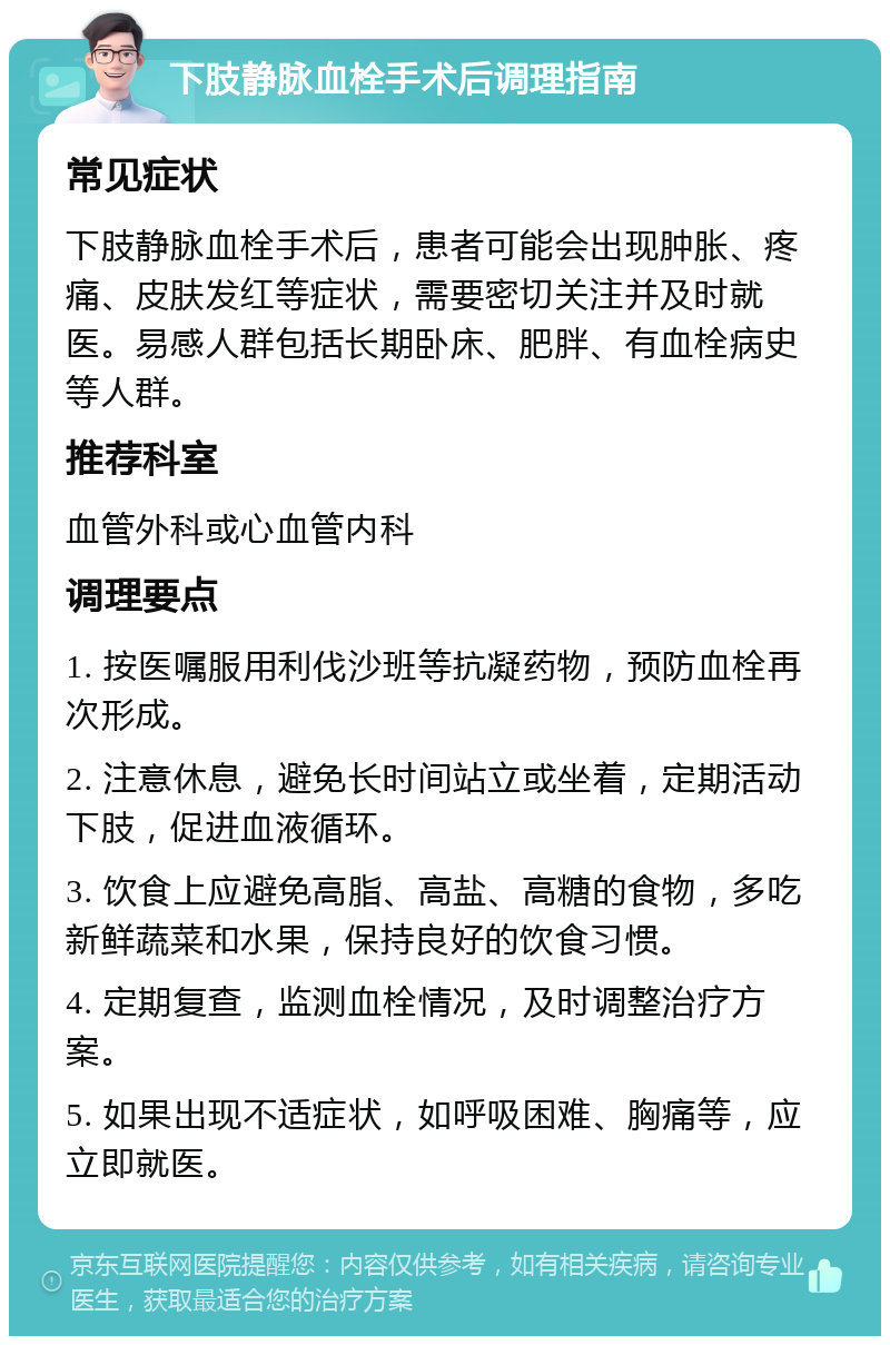 下肢静脉血栓手术后调理指南 常见症状 下肢静脉血栓手术后，患者可能会出现肿胀、疼痛、皮肤发红等症状，需要密切关注并及时就医。易感人群包括长期卧床、肥胖、有血栓病史等人群。 推荐科室 血管外科或心血管内科 调理要点 1. 按医嘱服用利伐沙班等抗凝药物，预防血栓再次形成。 2. 注意休息，避免长时间站立或坐着，定期活动下肢，促进血液循环。 3. 饮食上应避免高脂、高盐、高糖的食物，多吃新鲜蔬菜和水果，保持良好的饮食习惯。 4. 定期复查，监测血栓情况，及时调整治疗方案。 5. 如果出现不适症状，如呼吸困难、胸痛等，应立即就医。