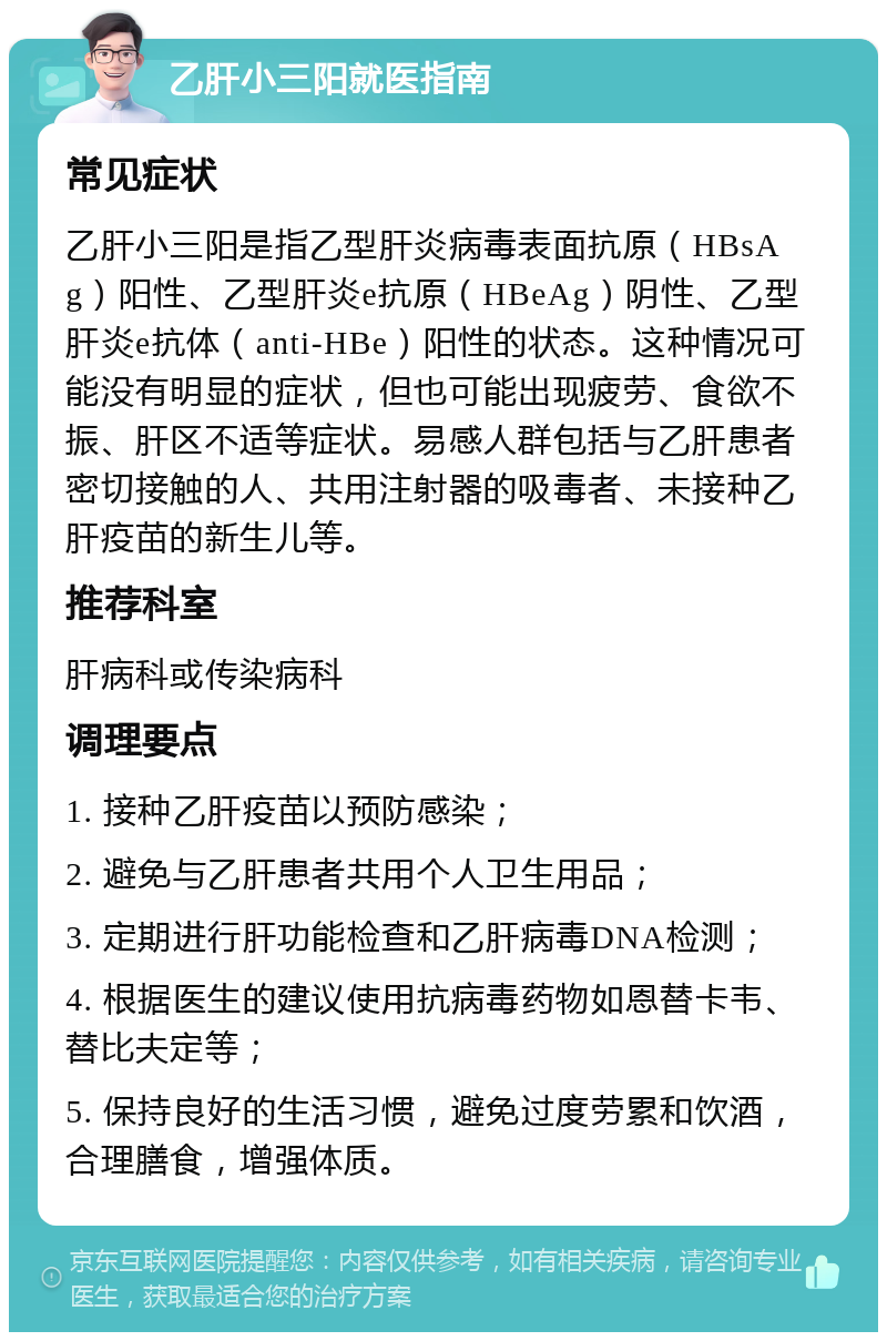 乙肝小三阳就医指南 常见症状 乙肝小三阳是指乙型肝炎病毒表面抗原（HBsAg）阳性、乙型肝炎e抗原（HBeAg）阴性、乙型肝炎e抗体（anti-HBe）阳性的状态。这种情况可能没有明显的症状，但也可能出现疲劳、食欲不振、肝区不适等症状。易感人群包括与乙肝患者密切接触的人、共用注射器的吸毒者、未接种乙肝疫苗的新生儿等。 推荐科室 肝病科或传染病科 调理要点 1. 接种乙肝疫苗以预防感染； 2. 避免与乙肝患者共用个人卫生用品； 3. 定期进行肝功能检查和乙肝病毒DNA检测； 4. 根据医生的建议使用抗病毒药物如恩替卡韦、替比夫定等； 5. 保持良好的生活习惯，避免过度劳累和饮酒，合理膳食，增强体质。