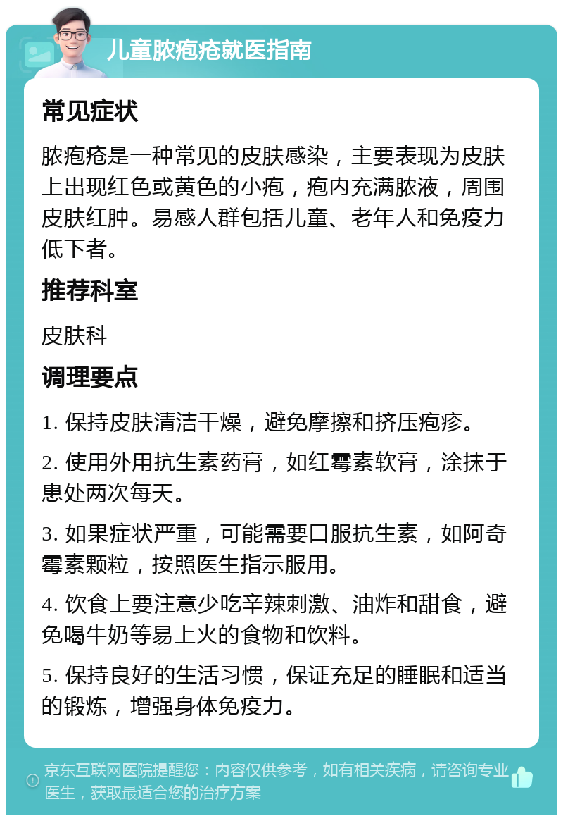 儿童脓疱疮就医指南 常见症状 脓疱疮是一种常见的皮肤感染，主要表现为皮肤上出现红色或黄色的小疱，疱内充满脓液，周围皮肤红肿。易感人群包括儿童、老年人和免疫力低下者。 推荐科室 皮肤科 调理要点 1. 保持皮肤清洁干燥，避免摩擦和挤压疱疹。 2. 使用外用抗生素药膏，如红霉素软膏，涂抹于患处两次每天。 3. 如果症状严重，可能需要口服抗生素，如阿奇霉素颗粒，按照医生指示服用。 4. 饮食上要注意少吃辛辣刺激、油炸和甜食，避免喝牛奶等易上火的食物和饮料。 5. 保持良好的生活习惯，保证充足的睡眠和适当的锻炼，增强身体免疫力。