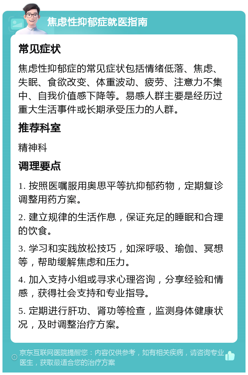 焦虑性抑郁症就医指南 常见症状 焦虑性抑郁症的常见症状包括情绪低落、焦虑、失眠、食欲改变、体重波动、疲劳、注意力不集中、自我价值感下降等。易感人群主要是经历过重大生活事件或长期承受压力的人群。 推荐科室 精神科 调理要点 1. 按照医嘱服用奥思平等抗抑郁药物，定期复诊调整用药方案。 2. 建立规律的生活作息，保证充足的睡眠和合理的饮食。 3. 学习和实践放松技巧，如深呼吸、瑜伽、冥想等，帮助缓解焦虑和压力。 4. 加入支持小组或寻求心理咨询，分享经验和情感，获得社会支持和专业指导。 5. 定期进行肝功、肾功等检查，监测身体健康状况，及时调整治疗方案。