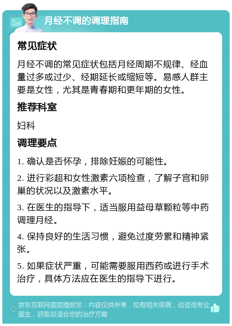 月经不调的调理指南 常见症状 月经不调的常见症状包括月经周期不规律、经血量过多或过少、经期延长或缩短等。易感人群主要是女性，尤其是青春期和更年期的女性。 推荐科室 妇科 调理要点 1. 确认是否怀孕，排除妊娠的可能性。 2. 进行彩超和女性激素六项检查，了解子宫和卵巢的状况以及激素水平。 3. 在医生的指导下，适当服用益母草颗粒等中药调理月经。 4. 保持良好的生活习惯，避免过度劳累和精神紧张。 5. 如果症状严重，可能需要服用西药或进行手术治疗，具体方法应在医生的指导下进行。