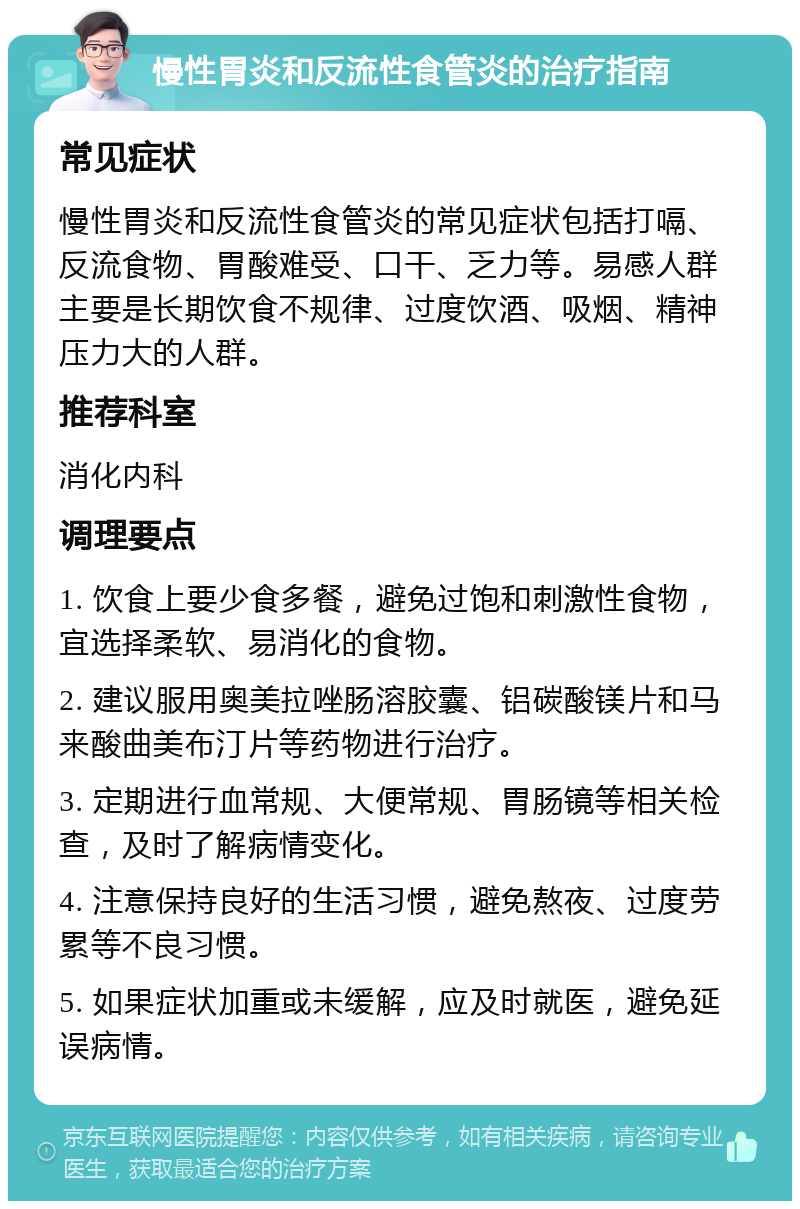 慢性胃炎和反流性食管炎的治疗指南 常见症状 慢性胃炎和反流性食管炎的常见症状包括打嗝、反流食物、胃酸难受、口干、乏力等。易感人群主要是长期饮食不规律、过度饮酒、吸烟、精神压力大的人群。 推荐科室 消化内科 调理要点 1. 饮食上要少食多餐，避免过饱和刺激性食物，宜选择柔软、易消化的食物。 2. 建议服用奥美拉唑肠溶胶囊、铝碳酸镁片和马来酸曲美布汀片等药物进行治疗。 3. 定期进行血常规、大便常规、胃肠镜等相关检查，及时了解病情变化。 4. 注意保持良好的生活习惯，避免熬夜、过度劳累等不良习惯。 5. 如果症状加重或未缓解，应及时就医，避免延误病情。