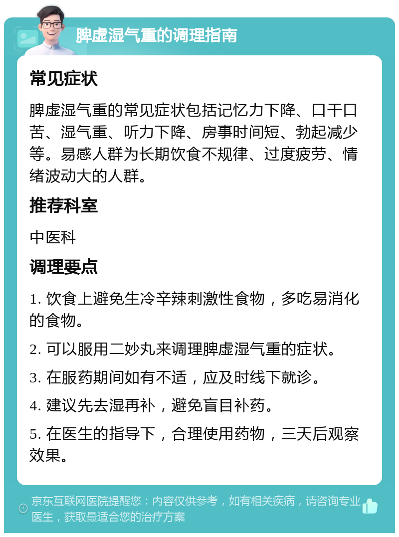 脾虚湿气重的调理指南 常见症状 脾虚湿气重的常见症状包括记忆力下降、口干口苦、湿气重、听力下降、房事时间短、勃起减少等。易感人群为长期饮食不规律、过度疲劳、情绪波动大的人群。 推荐科室 中医科 调理要点 1. 饮食上避免生冷辛辣刺激性食物，多吃易消化的食物。 2. 可以服用二妙丸来调理脾虚湿气重的症状。 3. 在服药期间如有不适，应及时线下就诊。 4. 建议先去湿再补，避免盲目补药。 5. 在医生的指导下，合理使用药物，三天后观察效果。