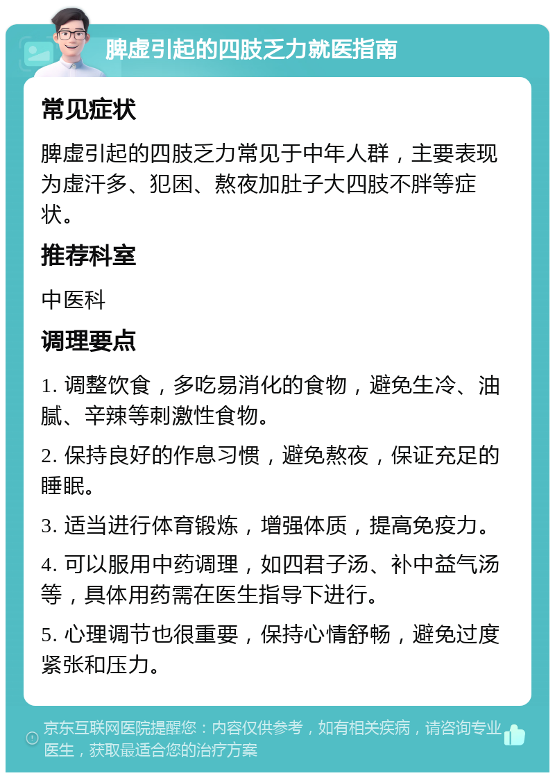 脾虚引起的四肢乏力就医指南 常见症状 脾虚引起的四肢乏力常见于中年人群，主要表现为虚汗多、犯困、熬夜加肚子大四肢不胖等症状。 推荐科室 中医科 调理要点 1. 调整饮食，多吃易消化的食物，避免生冷、油腻、辛辣等刺激性食物。 2. 保持良好的作息习惯，避免熬夜，保证充足的睡眠。 3. 适当进行体育锻炼，增强体质，提高免疫力。 4. 可以服用中药调理，如四君子汤、补中益气汤等，具体用药需在医生指导下进行。 5. 心理调节也很重要，保持心情舒畅，避免过度紧张和压力。