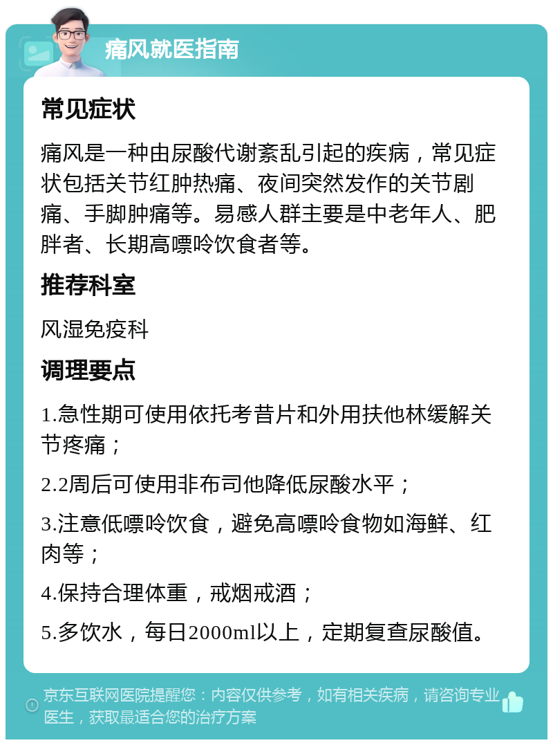 痛风就医指南 常见症状 痛风是一种由尿酸代谢紊乱引起的疾病，常见症状包括关节红肿热痛、夜间突然发作的关节剧痛、手脚肿痛等。易感人群主要是中老年人、肥胖者、长期高嘌呤饮食者等。 推荐科室 风湿免疫科 调理要点 1.急性期可使用依托考昔片和外用扶他林缓解关节疼痛； 2.2周后可使用非布司他降低尿酸水平； 3.注意低嘌呤饮食，避免高嘌呤食物如海鲜、红肉等； 4.保持合理体重，戒烟戒酒； 5.多饮水，每日2000ml以上，定期复查尿酸值。