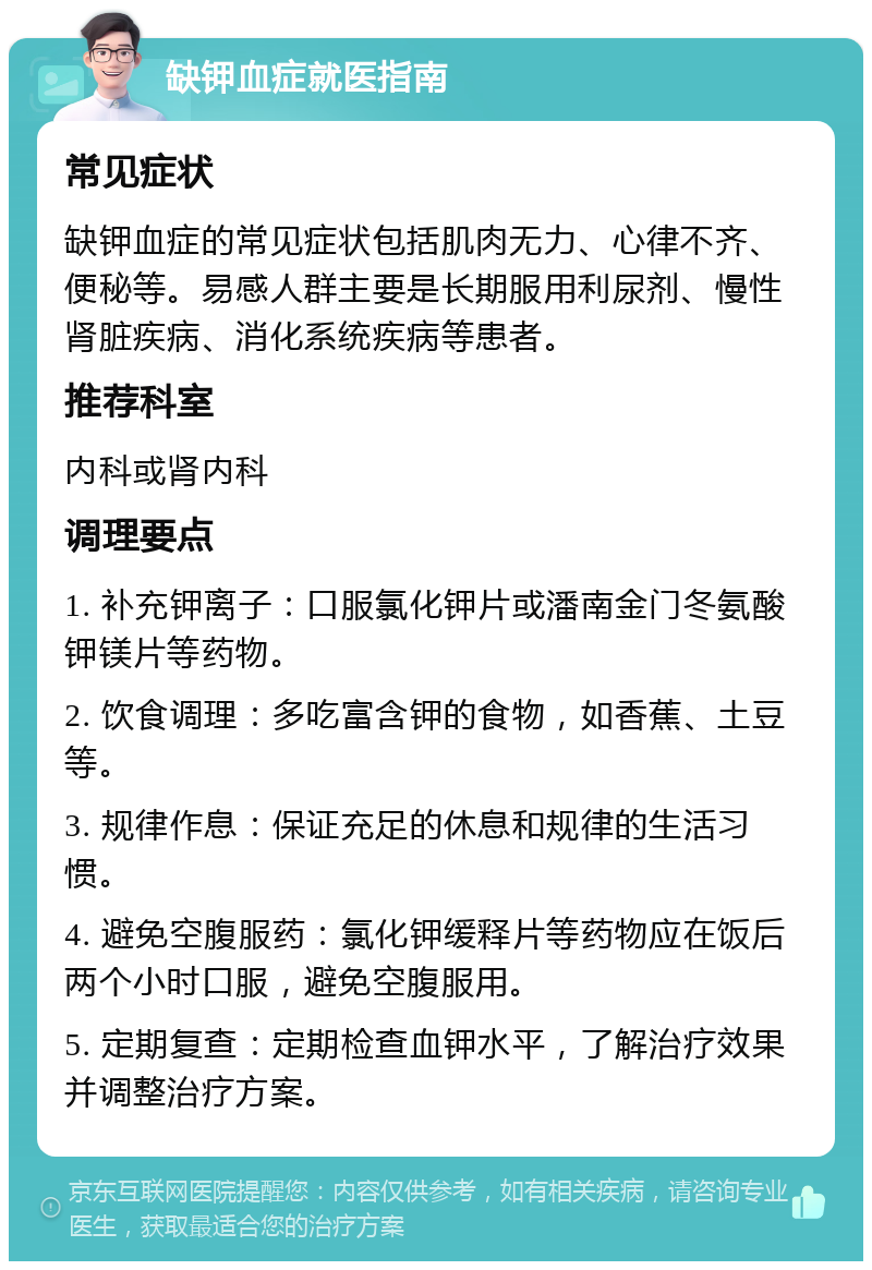 缺钾血症就医指南 常见症状 缺钾血症的常见症状包括肌肉无力、心律不齐、便秘等。易感人群主要是长期服用利尿剂、慢性肾脏疾病、消化系统疾病等患者。 推荐科室 内科或肾内科 调理要点 1. 补充钾离子：口服氯化钾片或潘南金门冬氨酸钾镁片等药物。 2. 饮食调理：多吃富含钾的食物，如香蕉、土豆等。 3. 规律作息：保证充足的休息和规律的生活习惯。 4. 避免空腹服药：氯化钾缓释片等药物应在饭后两个小时口服，避免空腹服用。 5. 定期复查：定期检查血钾水平，了解治疗效果并调整治疗方案。