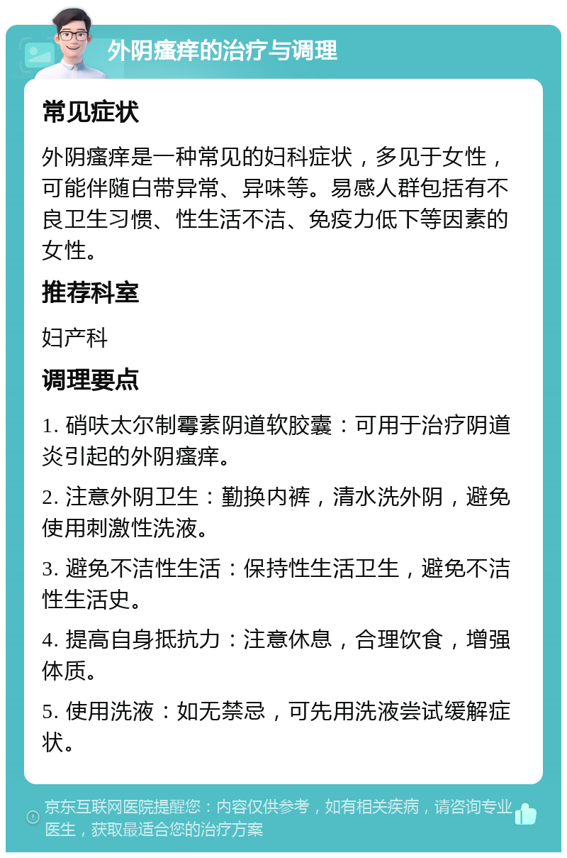 外阴瘙痒的治疗与调理 常见症状 外阴瘙痒是一种常见的妇科症状，多见于女性，可能伴随白带异常、异味等。易感人群包括有不良卫生习惯、性生活不洁、免疫力低下等因素的女性。 推荐科室 妇产科 调理要点 1. 硝呋太尔制霉素阴道软胶囊：可用于治疗阴道炎引起的外阴瘙痒。 2. 注意外阴卫生：勤换内裤，清水洗外阴，避免使用刺激性洗液。 3. 避免不洁性生活：保持性生活卫生，避免不洁性生活史。 4. 提高自身抵抗力：注意休息，合理饮食，增强体质。 5. 使用洗液：如无禁忌，可先用洗液尝试缓解症状。