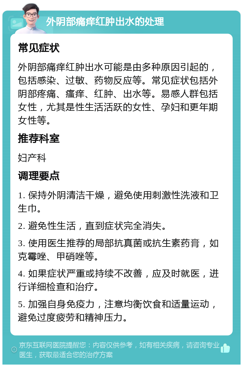 外阴部痛痒红肿出水的处理 常见症状 外阴部痛痒红肿出水可能是由多种原因引起的，包括感染、过敏、药物反应等。常见症状包括外阴部疼痛、瘙痒、红肿、出水等。易感人群包括女性，尤其是性生活活跃的女性、孕妇和更年期女性等。 推荐科室 妇产科 调理要点 1. 保持外阴清洁干燥，避免使用刺激性洗液和卫生巾。 2. 避免性生活，直到症状完全消失。 3. 使用医生推荐的局部抗真菌或抗生素药膏，如克霉唑、甲硝唑等。 4. 如果症状严重或持续不改善，应及时就医，进行详细检查和治疗。 5. 加强自身免疫力，注意均衡饮食和适量运动，避免过度疲劳和精神压力。