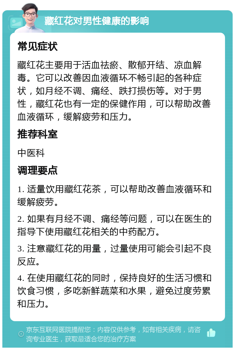 藏红花对男性健康的影响 常见症状 藏红花主要用于活血祛瘀、散郁开结、凉血解毒。它可以改善因血液循环不畅引起的各种症状，如月经不调、痛经、跌打损伤等。对于男性，藏红花也有一定的保健作用，可以帮助改善血液循环，缓解疲劳和压力。 推荐科室 中医科 调理要点 1. 适量饮用藏红花茶，可以帮助改善血液循环和缓解疲劳。 2. 如果有月经不调、痛经等问题，可以在医生的指导下使用藏红花相关的中药配方。 3. 注意藏红花的用量，过量使用可能会引起不良反应。 4. 在使用藏红花的同时，保持良好的生活习惯和饮食习惯，多吃新鲜蔬菜和水果，避免过度劳累和压力。