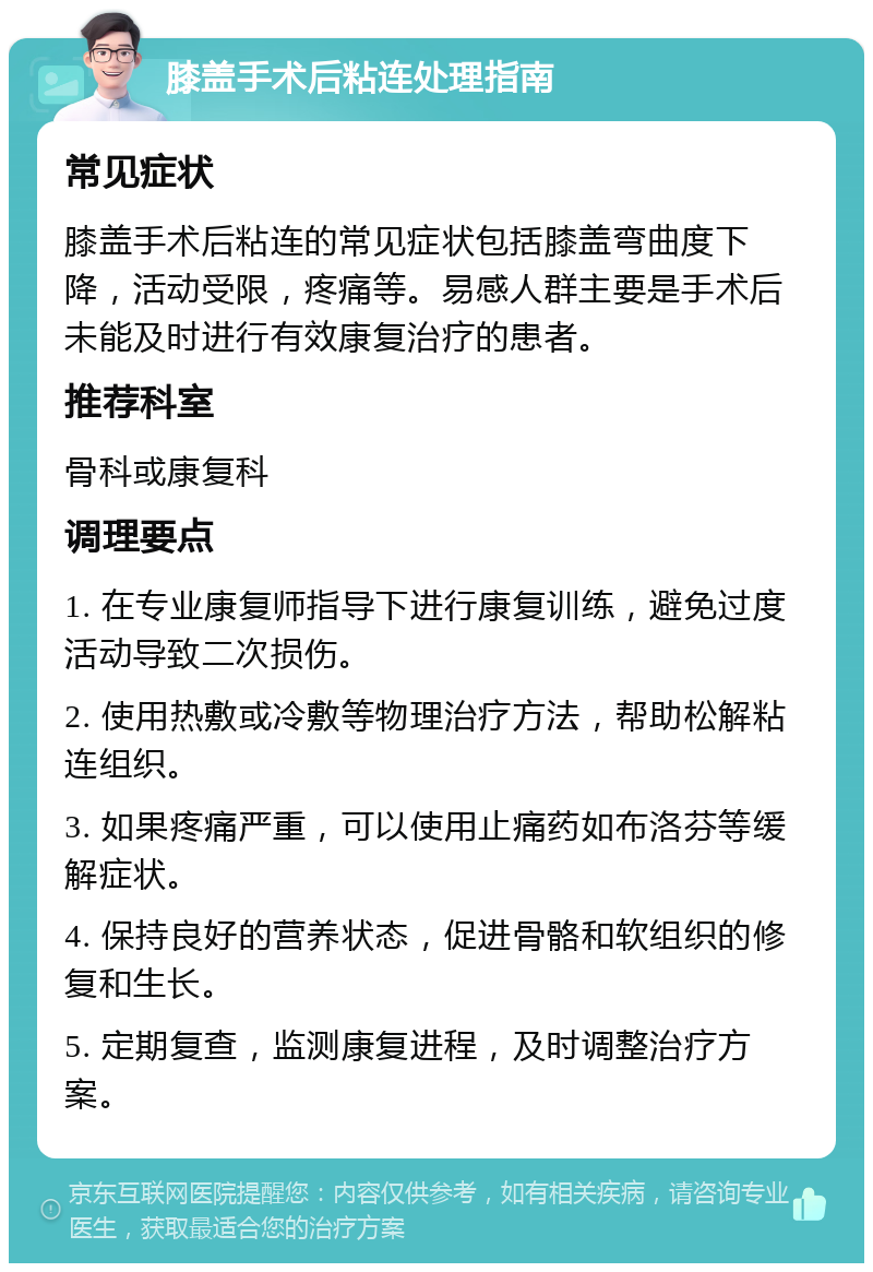 膝盖手术后粘连处理指南 常见症状 膝盖手术后粘连的常见症状包括膝盖弯曲度下降，活动受限，疼痛等。易感人群主要是手术后未能及时进行有效康复治疗的患者。 推荐科室 骨科或康复科 调理要点 1. 在专业康复师指导下进行康复训练，避免过度活动导致二次损伤。 2. 使用热敷或冷敷等物理治疗方法，帮助松解粘连组织。 3. 如果疼痛严重，可以使用止痛药如布洛芬等缓解症状。 4. 保持良好的营养状态，促进骨骼和软组织的修复和生长。 5. 定期复查，监测康复进程，及时调整治疗方案。