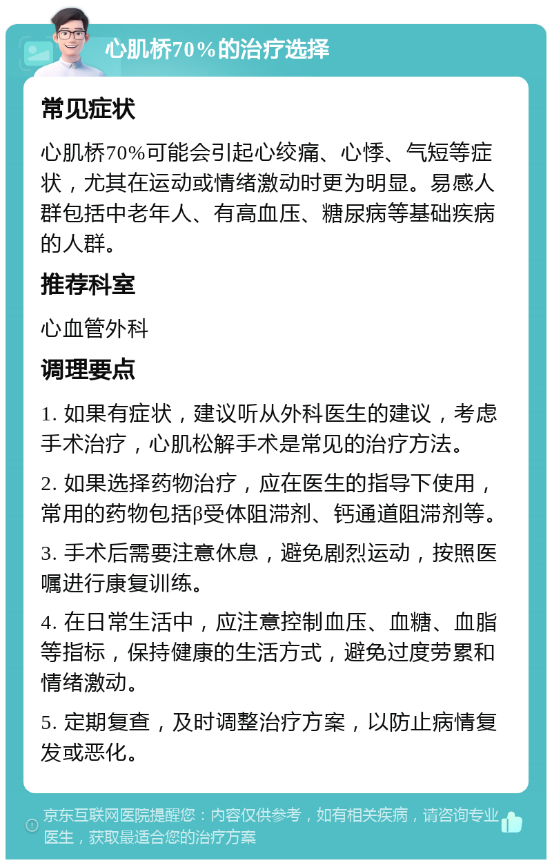 心肌桥70%的治疗选择 常见症状 心肌桥70%可能会引起心绞痛、心悸、气短等症状，尤其在运动或情绪激动时更为明显。易感人群包括中老年人、有高血压、糖尿病等基础疾病的人群。 推荐科室 心血管外科 调理要点 1. 如果有症状，建议听从外科医生的建议，考虑手术治疗，心肌松解手术是常见的治疗方法。 2. 如果选择药物治疗，应在医生的指导下使用，常用的药物包括β受体阻滞剂、钙通道阻滞剂等。 3. 手术后需要注意休息，避免剧烈运动，按照医嘱进行康复训练。 4. 在日常生活中，应注意控制血压、血糖、血脂等指标，保持健康的生活方式，避免过度劳累和情绪激动。 5. 定期复查，及时调整治疗方案，以防止病情复发或恶化。