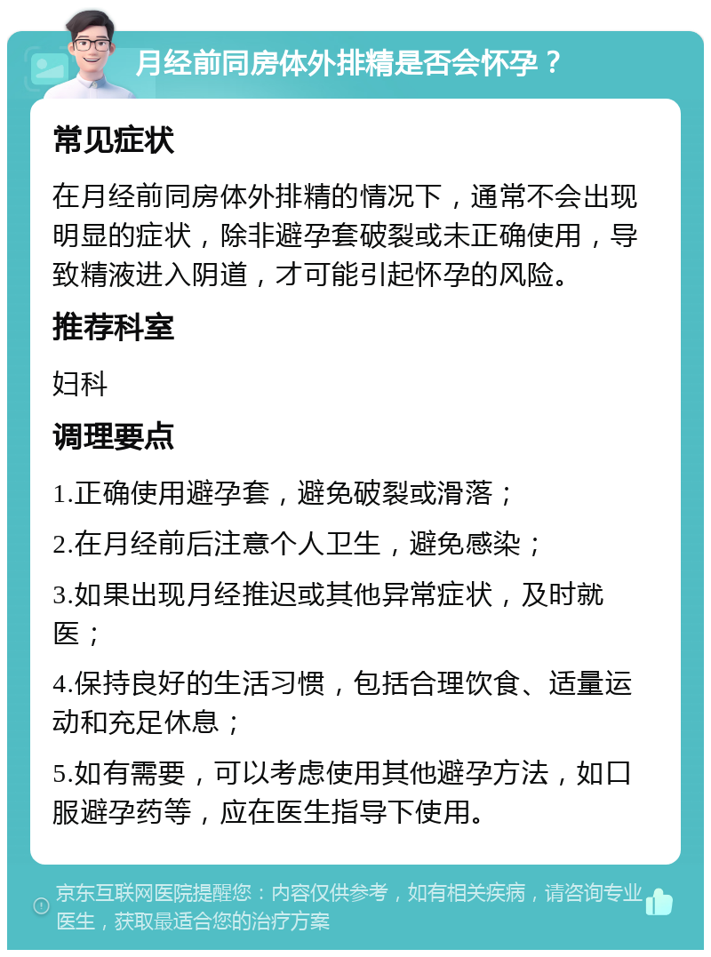 月经前同房体外排精是否会怀孕？ 常见症状 在月经前同房体外排精的情况下，通常不会出现明显的症状，除非避孕套破裂或未正确使用，导致精液进入阴道，才可能引起怀孕的风险。 推荐科室 妇科 调理要点 1.正确使用避孕套，避免破裂或滑落； 2.在月经前后注意个人卫生，避免感染； 3.如果出现月经推迟或其他异常症状，及时就医； 4.保持良好的生活习惯，包括合理饮食、适量运动和充足休息； 5.如有需要，可以考虑使用其他避孕方法，如口服避孕药等，应在医生指导下使用。