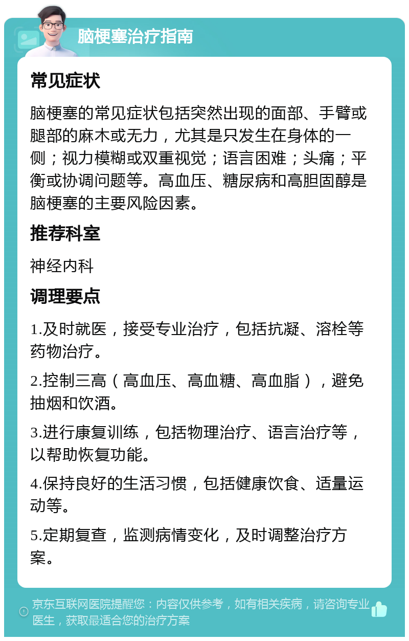 脑梗塞治疗指南 常见症状 脑梗塞的常见症状包括突然出现的面部、手臂或腿部的麻木或无力，尤其是只发生在身体的一侧；视力模糊或双重视觉；语言困难；头痛；平衡或协调问题等。高血压、糖尿病和高胆固醇是脑梗塞的主要风险因素。 推荐科室 神经内科 调理要点 1.及时就医，接受专业治疗，包括抗凝、溶栓等药物治疗。 2.控制三高（高血压、高血糖、高血脂），避免抽烟和饮酒。 3.进行康复训练，包括物理治疗、语言治疗等，以帮助恢复功能。 4.保持良好的生活习惯，包括健康饮食、适量运动等。 5.定期复查，监测病情变化，及时调整治疗方案。