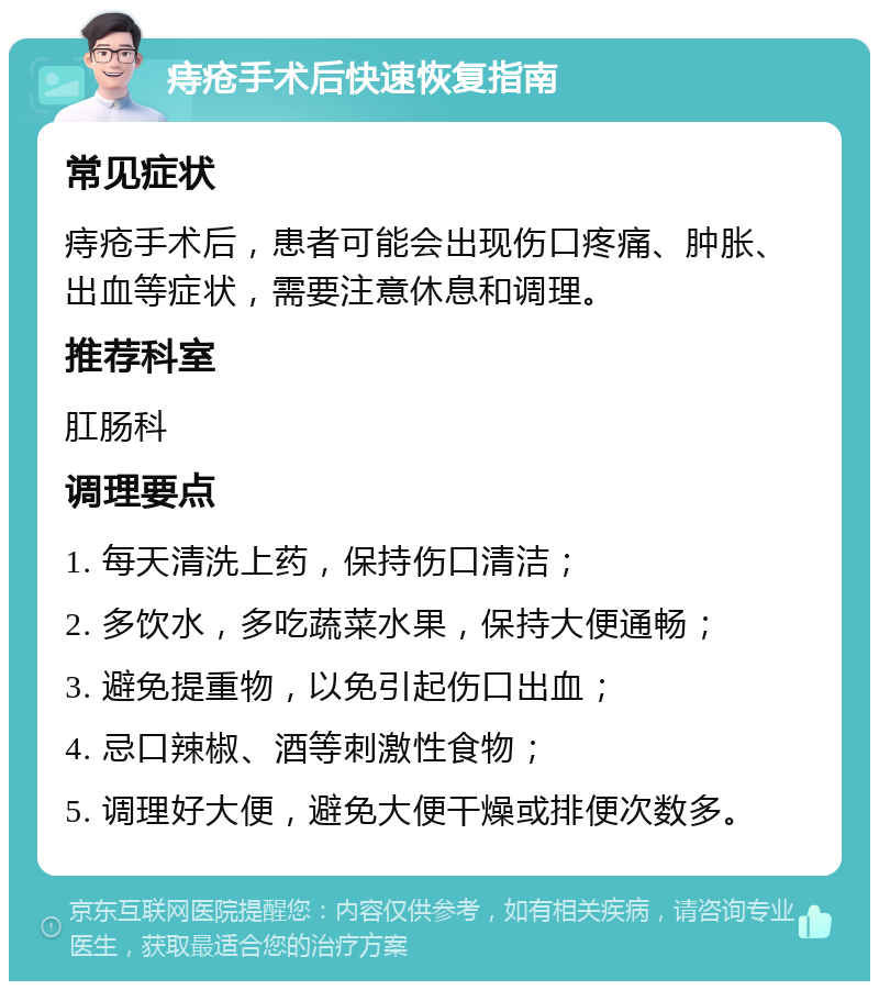 痔疮手术后快速恢复指南 常见症状 痔疮手术后，患者可能会出现伤口疼痛、肿胀、出血等症状，需要注意休息和调理。 推荐科室 肛肠科 调理要点 1. 每天清洗上药，保持伤口清洁； 2. 多饮水，多吃蔬菜水果，保持大便通畅； 3. 避免提重物，以免引起伤口出血； 4. 忌口辣椒、酒等刺激性食物； 5. 调理好大便，避免大便干燥或排便次数多。