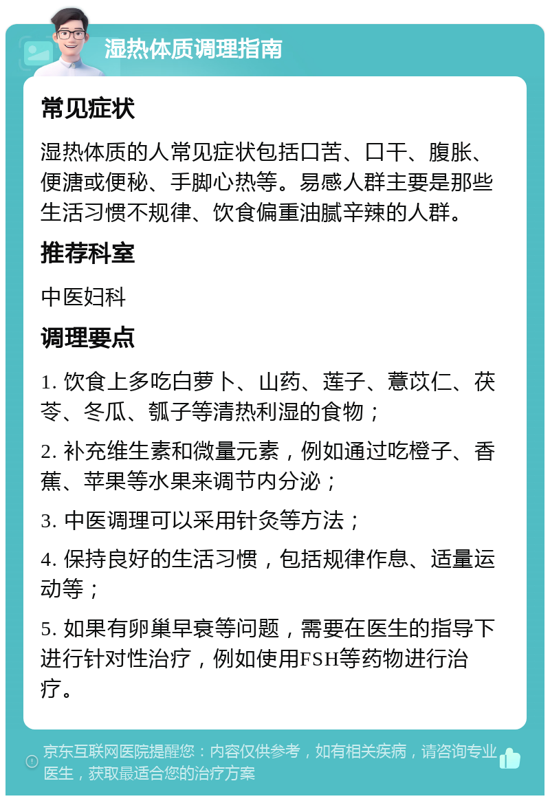 湿热体质调理指南 常见症状 湿热体质的人常见症状包括口苦、口干、腹胀、便溏或便秘、手脚心热等。易感人群主要是那些生活习惯不规律、饮食偏重油腻辛辣的人群。 推荐科室 中医妇科 调理要点 1. 饮食上多吃白萝卜、山药、莲子、薏苡仁、茯苓、冬瓜、瓠子等清热利湿的食物； 2. 补充维生素和微量元素，例如通过吃橙子、香蕉、苹果等水果来调节内分泌； 3. 中医调理可以采用针灸等方法； 4. 保持良好的生活习惯，包括规律作息、适量运动等； 5. 如果有卵巢早衰等问题，需要在医生的指导下进行针对性治疗，例如使用FSH等药物进行治疗。