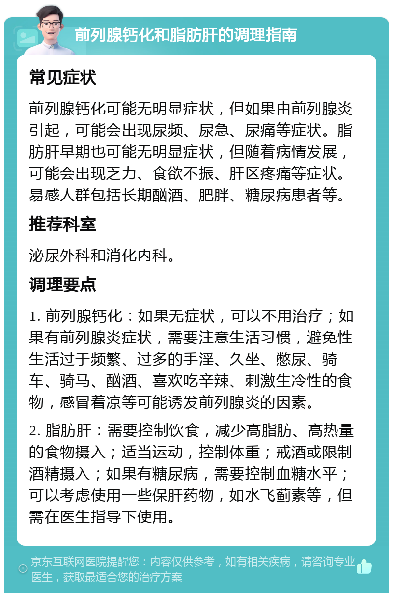 前列腺钙化和脂肪肝的调理指南 常见症状 前列腺钙化可能无明显症状，但如果由前列腺炎引起，可能会出现尿频、尿急、尿痛等症状。脂肪肝早期也可能无明显症状，但随着病情发展，可能会出现乏力、食欲不振、肝区疼痛等症状。易感人群包括长期酗酒、肥胖、糖尿病患者等。 推荐科室 泌尿外科和消化内科。 调理要点 1. 前列腺钙化：如果无症状，可以不用治疗；如果有前列腺炎症状，需要注意生活习惯，避免性生活过于频繁、过多的手淫、久坐、憋尿、骑车、骑马、酗酒、喜欢吃辛辣、刺激生冷性的食物，感冒着凉等可能诱发前列腺炎的因素。 2. 脂肪肝：需要控制饮食，减少高脂肪、高热量的食物摄入；适当运动，控制体重；戒酒或限制酒精摄入；如果有糖尿病，需要控制血糖水平；可以考虑使用一些保肝药物，如水飞蓟素等，但需在医生指导下使用。