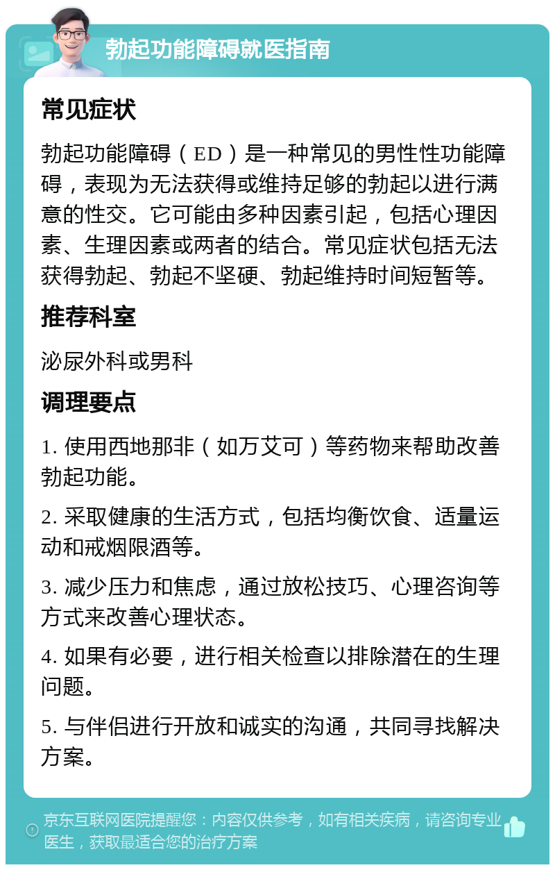 勃起功能障碍就医指南 常见症状 勃起功能障碍（ED）是一种常见的男性性功能障碍，表现为无法获得或维持足够的勃起以进行满意的性交。它可能由多种因素引起，包括心理因素、生理因素或两者的结合。常见症状包括无法获得勃起、勃起不坚硬、勃起维持时间短暂等。 推荐科室 泌尿外科或男科 调理要点 1. 使用西地那非（如万艾可）等药物来帮助改善勃起功能。 2. 采取健康的生活方式，包括均衡饮食、适量运动和戒烟限酒等。 3. 减少压力和焦虑，通过放松技巧、心理咨询等方式来改善心理状态。 4. 如果有必要，进行相关检查以排除潜在的生理问题。 5. 与伴侣进行开放和诚实的沟通，共同寻找解决方案。