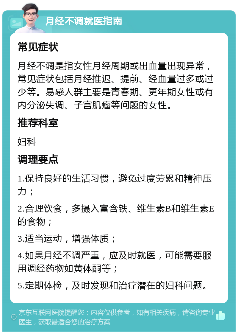 月经不调就医指南 常见症状 月经不调是指女性月经周期或出血量出现异常，常见症状包括月经推迟、提前、经血量过多或过少等。易感人群主要是青春期、更年期女性或有内分泌失调、子宫肌瘤等问题的女性。 推荐科室 妇科 调理要点 1.保持良好的生活习惯，避免过度劳累和精神压力； 2.合理饮食，多摄入富含铁、维生素B和维生素E的食物； 3.适当运动，增强体质； 4.如果月经不调严重，应及时就医，可能需要服用调经药物如黄体酮等； 5.定期体检，及时发现和治疗潜在的妇科问题。