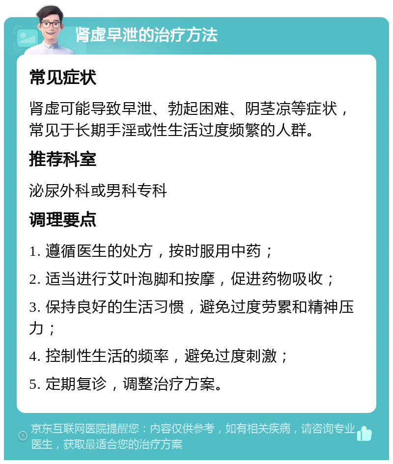 肾虚早泄的治疗方法 常见症状 肾虚可能导致早泄、勃起困难、阴茎凉等症状，常见于长期手淫或性生活过度频繁的人群。 推荐科室 泌尿外科或男科专科 调理要点 1. 遵循医生的处方，按时服用中药； 2. 适当进行艾叶泡脚和按摩，促进药物吸收； 3. 保持良好的生活习惯，避免过度劳累和精神压力； 4. 控制性生活的频率，避免过度刺激； 5. 定期复诊，调整治疗方案。