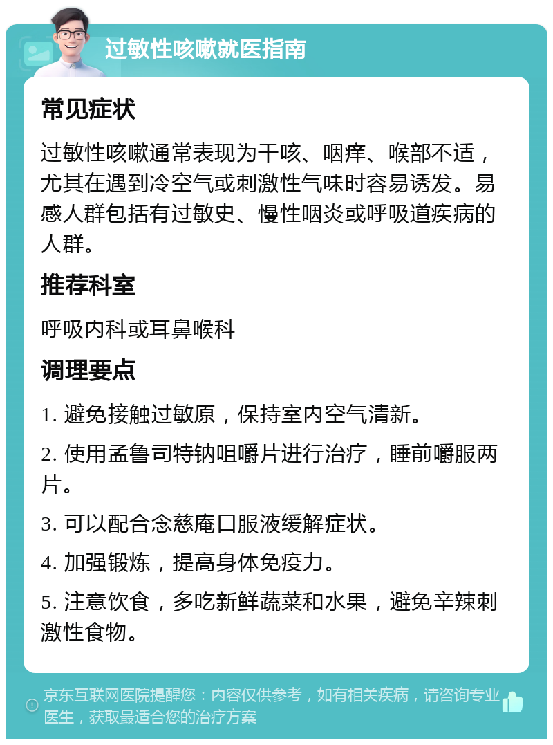 过敏性咳嗽就医指南 常见症状 过敏性咳嗽通常表现为干咳、咽痒、喉部不适，尤其在遇到冷空气或刺激性气味时容易诱发。易感人群包括有过敏史、慢性咽炎或呼吸道疾病的人群。 推荐科室 呼吸内科或耳鼻喉科 调理要点 1. 避免接触过敏原，保持室内空气清新。 2. 使用孟鲁司特钠咀嚼片进行治疗，睡前嚼服两片。 3. 可以配合念慈庵口服液缓解症状。 4. 加强锻炼，提高身体免疫力。 5. 注意饮食，多吃新鲜蔬菜和水果，避免辛辣刺激性食物。