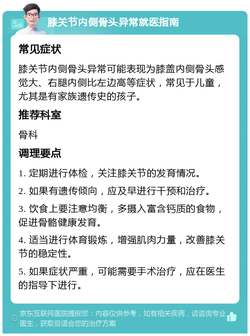 膝关节内侧骨头异常就医指南 常见症状 膝关节内侧骨头异常可能表现为膝盖内侧骨头感觉大、右腿内侧比左边高等症状，常见于儿童，尤其是有家族遗传史的孩子。 推荐科室 骨科 调理要点 1. 定期进行体检，关注膝关节的发育情况。 2. 如果有遗传倾向，应及早进行干预和治疗。 3. 饮食上要注意均衡，多摄入富含钙质的食物，促进骨骼健康发育。 4. 适当进行体育锻炼，增强肌肉力量，改善膝关节的稳定性。 5. 如果症状严重，可能需要手术治疗，应在医生的指导下进行。