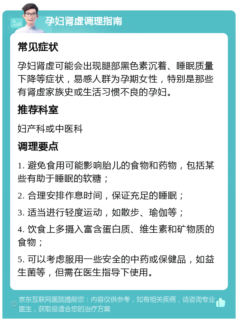 孕妇肾虚调理指南 常见症状 孕妇肾虚可能会出现腿部黑色素沉着、睡眠质量下降等症状，易感人群为孕期女性，特别是那些有肾虚家族史或生活习惯不良的孕妇。 推荐科室 妇产科或中医科 调理要点 1. 避免食用可能影响胎儿的食物和药物，包括某些有助于睡眠的软糖； 2. 合理安排作息时间，保证充足的睡眠； 3. 适当进行轻度运动，如散步、瑜伽等； 4. 饮食上多摄入富含蛋白质、维生素和矿物质的食物； 5. 可以考虑服用一些安全的中药或保健品，如益生菌等，但需在医生指导下使用。