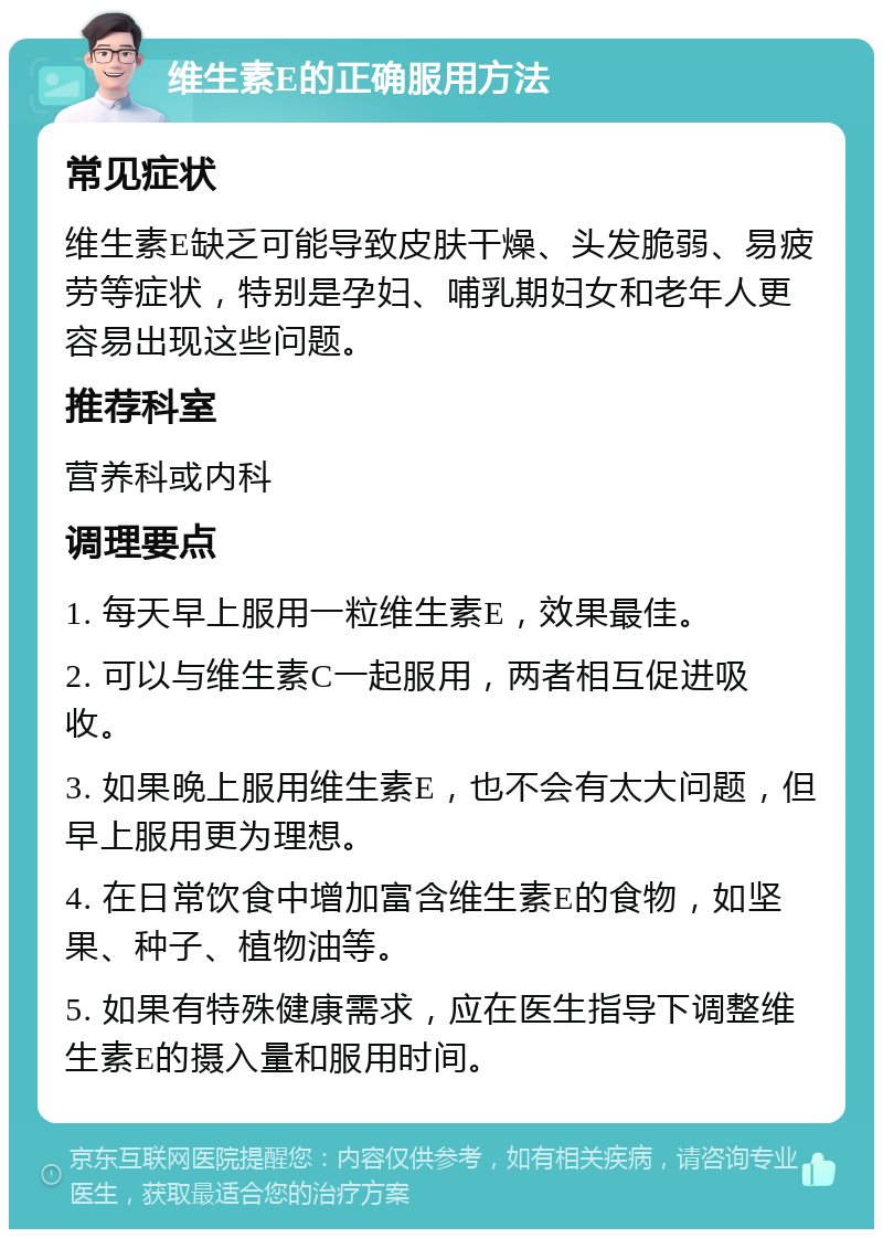 维生素E的正确服用方法 常见症状 维生素E缺乏可能导致皮肤干燥、头发脆弱、易疲劳等症状，特别是孕妇、哺乳期妇女和老年人更容易出现这些问题。 推荐科室 营养科或内科 调理要点 1. 每天早上服用一粒维生素E，效果最佳。 2. 可以与维生素C一起服用，两者相互促进吸收。 3. 如果晚上服用维生素E，也不会有太大问题，但早上服用更为理想。 4. 在日常饮食中增加富含维生素E的食物，如坚果、种子、植物油等。 5. 如果有特殊健康需求，应在医生指导下调整维生素E的摄入量和服用时间。