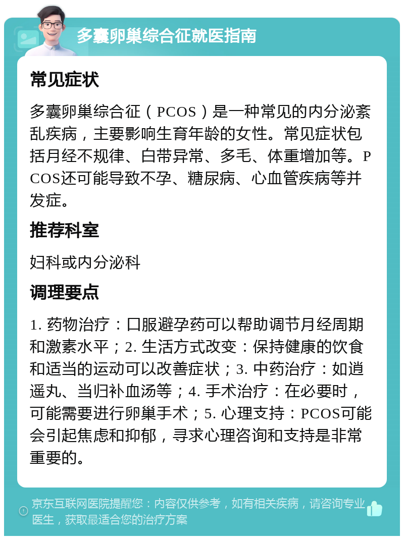 多囊卵巢综合征就医指南 常见症状 多囊卵巢综合征（PCOS）是一种常见的内分泌紊乱疾病，主要影响生育年龄的女性。常见症状包括月经不规律、白带异常、多毛、体重增加等。PCOS还可能导致不孕、糖尿病、心血管疾病等并发症。 推荐科室 妇科或内分泌科 调理要点 1. 药物治疗：口服避孕药可以帮助调节月经周期和激素水平；2. 生活方式改变：保持健康的饮食和适当的运动可以改善症状；3. 中药治疗：如逍遥丸、当归补血汤等；4. 手术治疗：在必要时，可能需要进行卵巢手术；5. 心理支持：PCOS可能会引起焦虑和抑郁，寻求心理咨询和支持是非常重要的。