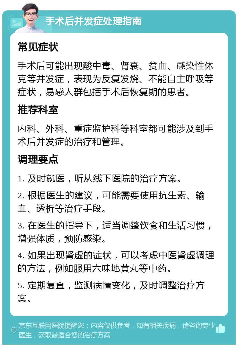 手术后并发症处理指南 常见症状 手术后可能出现酸中毒、肾衰、贫血、感染性休克等并发症，表现为反复发烧、不能自主呼吸等症状，易感人群包括手术后恢复期的患者。 推荐科室 内科、外科、重症监护科等科室都可能涉及到手术后并发症的治疗和管理。 调理要点 1. 及时就医，听从线下医院的治疗方案。 2. 根据医生的建议，可能需要使用抗生素、输血、透析等治疗手段。 3. 在医生的指导下，适当调整饮食和生活习惯，增强体质，预防感染。 4. 如果出现肾虚的症状，可以考虑中医肾虚调理的方法，例如服用六味地黄丸等中药。 5. 定期复查，监测病情变化，及时调整治疗方案。