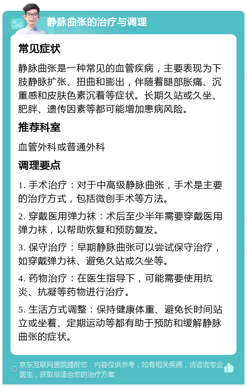 静脉曲张的治疗与调理 常见症状 静脉曲张是一种常见的血管疾病，主要表现为下肢静脉扩张、扭曲和膨出，伴随着腿部胀痛、沉重感和皮肤色素沉着等症状。长期久站或久坐、肥胖、遗传因素等都可能增加患病风险。 推荐科室 血管外科或普通外科 调理要点 1. 手术治疗：对于中高级静脉曲张，手术是主要的治疗方式，包括微创手术等方法。 2. 穿戴医用弹力袜：术后至少半年需要穿戴医用弹力袜，以帮助恢复和预防复发。 3. 保守治疗：早期静脉曲张可以尝试保守治疗，如穿戴弹力袜、避免久站或久坐等。 4. 药物治疗：在医生指导下，可能需要使用抗炎、抗凝等药物进行治疗。 5. 生活方式调整：保持健康体重、避免长时间站立或坐着、定期运动等都有助于预防和缓解静脉曲张的症状。