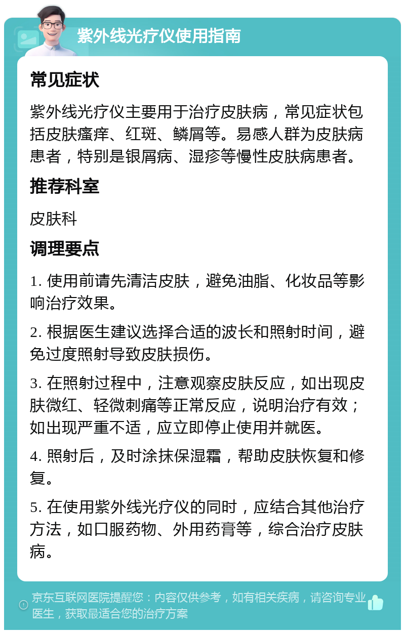 紫外线光疗仪使用指南 常见症状 紫外线光疗仪主要用于治疗皮肤病，常见症状包括皮肤瘙痒、红斑、鳞屑等。易感人群为皮肤病患者，特别是银屑病、湿疹等慢性皮肤病患者。 推荐科室 皮肤科 调理要点 1. 使用前请先清洁皮肤，避免油脂、化妆品等影响治疗效果。 2. 根据医生建议选择合适的波长和照射时间，避免过度照射导致皮肤损伤。 3. 在照射过程中，注意观察皮肤反应，如出现皮肤微红、轻微刺痛等正常反应，说明治疗有效；如出现严重不适，应立即停止使用并就医。 4. 照射后，及时涂抹保湿霜，帮助皮肤恢复和修复。 5. 在使用紫外线光疗仪的同时，应结合其他治疗方法，如口服药物、外用药膏等，综合治疗皮肤病。