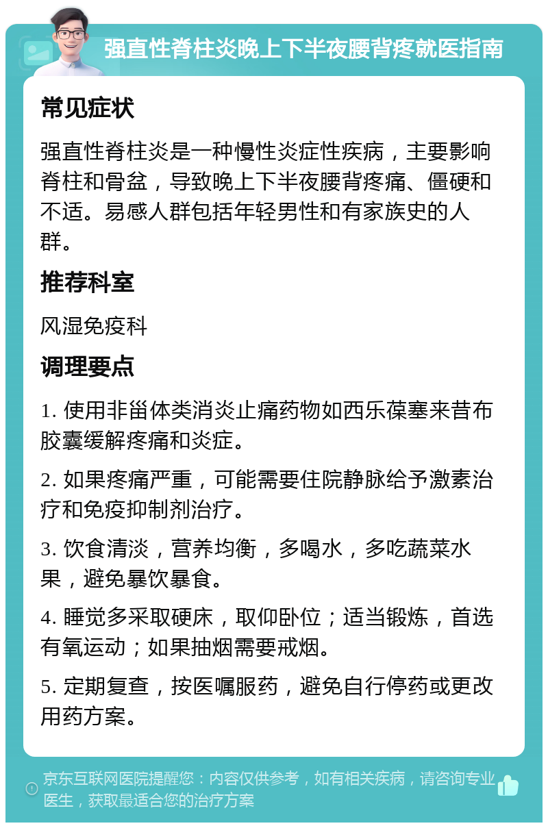 强直性脊柱炎晚上下半夜腰背疼就医指南 常见症状 强直性脊柱炎是一种慢性炎症性疾病，主要影响脊柱和骨盆，导致晚上下半夜腰背疼痛、僵硬和不适。易感人群包括年轻男性和有家族史的人群。 推荐科室 风湿免疫科 调理要点 1. 使用非甾体类消炎止痛药物如西乐葆塞来昔布胶囊缓解疼痛和炎症。 2. 如果疼痛严重，可能需要住院静脉给予激素治疗和免疫抑制剂治疗。 3. 饮食清淡，营养均衡，多喝水，多吃蔬菜水果，避免暴饮暴食。 4. 睡觉多采取硬床，取仰卧位；适当锻炼，首选有氧运动；如果抽烟需要戒烟。 5. 定期复查，按医嘱服药，避免自行停药或更改用药方案。