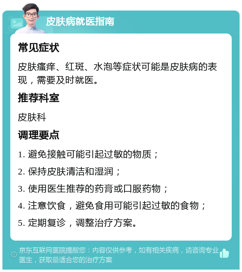 皮肤病就医指南 常见症状 皮肤瘙痒、红斑、水泡等症状可能是皮肤病的表现，需要及时就医。 推荐科室 皮肤科 调理要点 1. 避免接触可能引起过敏的物质； 2. 保持皮肤清洁和湿润； 3. 使用医生推荐的药膏或口服药物； 4. 注意饮食，避免食用可能引起过敏的食物； 5. 定期复诊，调整治疗方案。