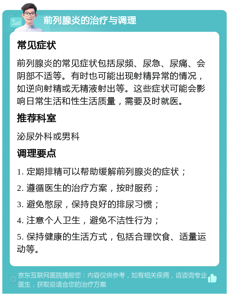 前列腺炎的治疗与调理 常见症状 前列腺炎的常见症状包括尿频、尿急、尿痛、会阴部不适等。有时也可能出现射精异常的情况，如逆向射精或无精液射出等。这些症状可能会影响日常生活和性生活质量，需要及时就医。 推荐科室 泌尿外科或男科 调理要点 1. 定期排精可以帮助缓解前列腺炎的症状； 2. 遵循医生的治疗方案，按时服药； 3. 避免憋尿，保持良好的排尿习惯； 4. 注意个人卫生，避免不洁性行为； 5. 保持健康的生活方式，包括合理饮食、适量运动等。