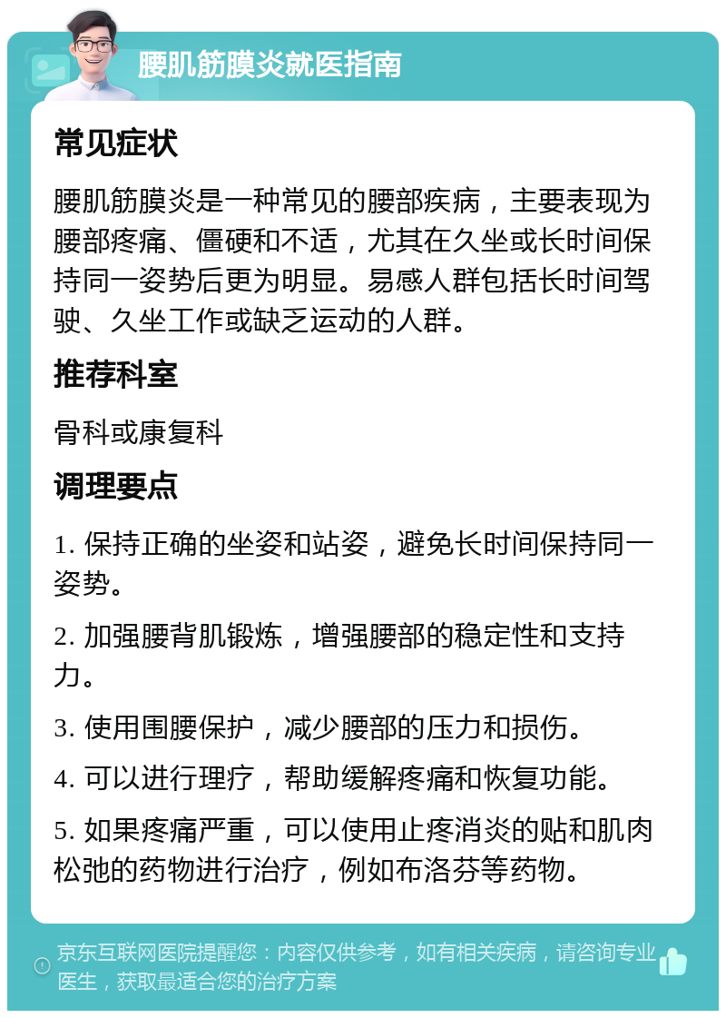 腰肌筋膜炎就医指南 常见症状 腰肌筋膜炎是一种常见的腰部疾病，主要表现为腰部疼痛、僵硬和不适，尤其在久坐或长时间保持同一姿势后更为明显。易感人群包括长时间驾驶、久坐工作或缺乏运动的人群。 推荐科室 骨科或康复科 调理要点 1. 保持正确的坐姿和站姿，避免长时间保持同一姿势。 2. 加强腰背肌锻炼，增强腰部的稳定性和支持力。 3. 使用围腰保护，减少腰部的压力和损伤。 4. 可以进行理疗，帮助缓解疼痛和恢复功能。 5. 如果疼痛严重，可以使用止疼消炎的贴和肌肉松弛的药物进行治疗，例如布洛芬等药物。