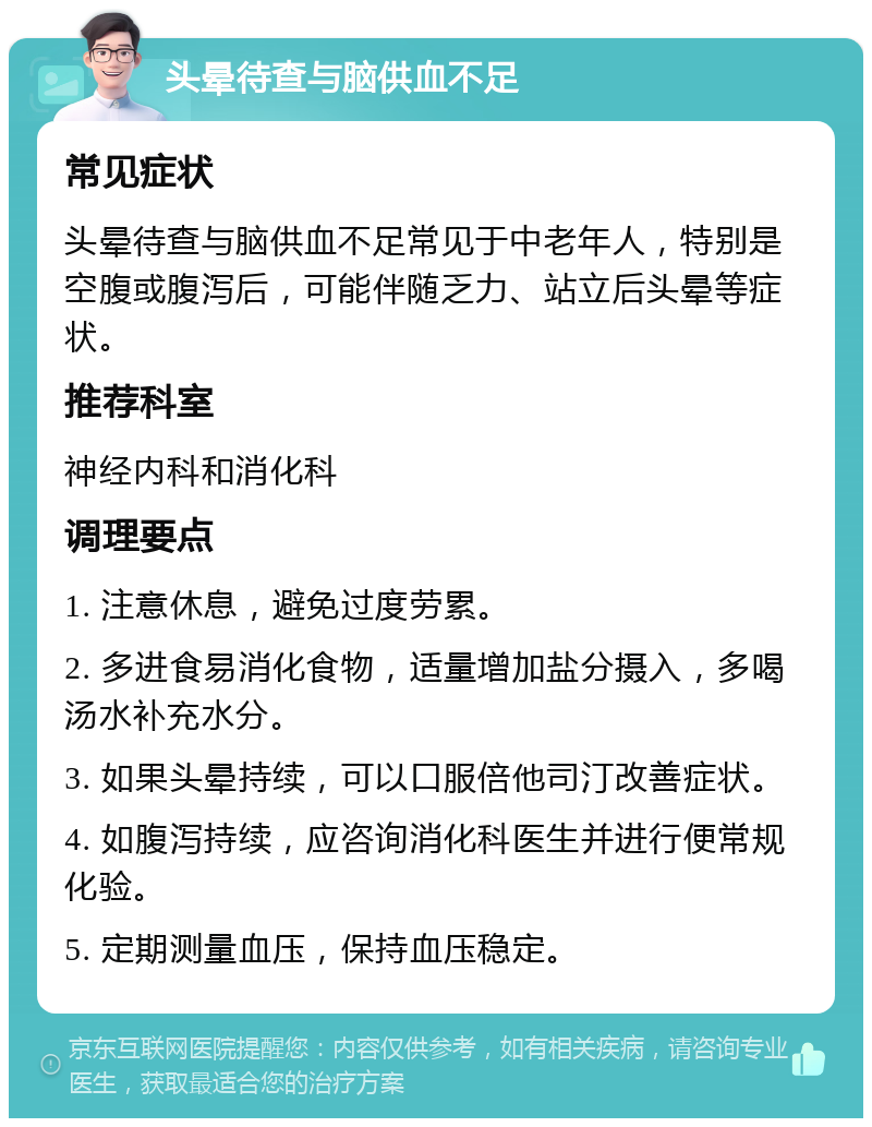 头晕待查与脑供血不足 常见症状 头晕待查与脑供血不足常见于中老年人，特别是空腹或腹泻后，可能伴随乏力、站立后头晕等症状。 推荐科室 神经内科和消化科 调理要点 1. 注意休息，避免过度劳累。 2. 多进食易消化食物，适量增加盐分摄入，多喝汤水补充水分。 3. 如果头晕持续，可以口服倍他司汀改善症状。 4. 如腹泻持续，应咨询消化科医生并进行便常规化验。 5. 定期测量血压，保持血压稳定。