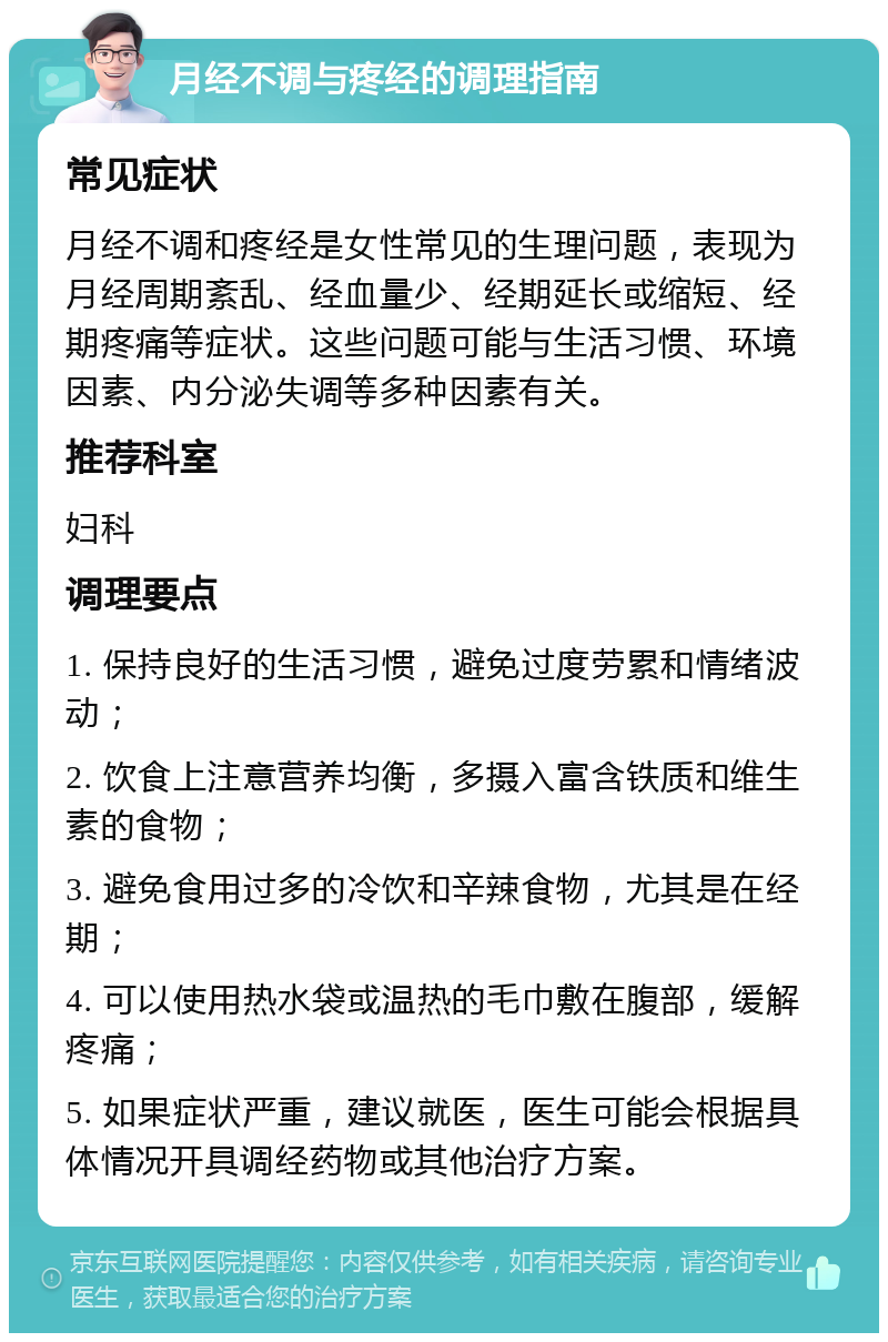 月经不调与疼经的调理指南 常见症状 月经不调和疼经是女性常见的生理问题，表现为月经周期紊乱、经血量少、经期延长或缩短、经期疼痛等症状。这些问题可能与生活习惯、环境因素、内分泌失调等多种因素有关。 推荐科室 妇科 调理要点 1. 保持良好的生活习惯，避免过度劳累和情绪波动； 2. 饮食上注意营养均衡，多摄入富含铁质和维生素的食物； 3. 避免食用过多的冷饮和辛辣食物，尤其是在经期； 4. 可以使用热水袋或温热的毛巾敷在腹部，缓解疼痛； 5. 如果症状严重，建议就医，医生可能会根据具体情况开具调经药物或其他治疗方案。