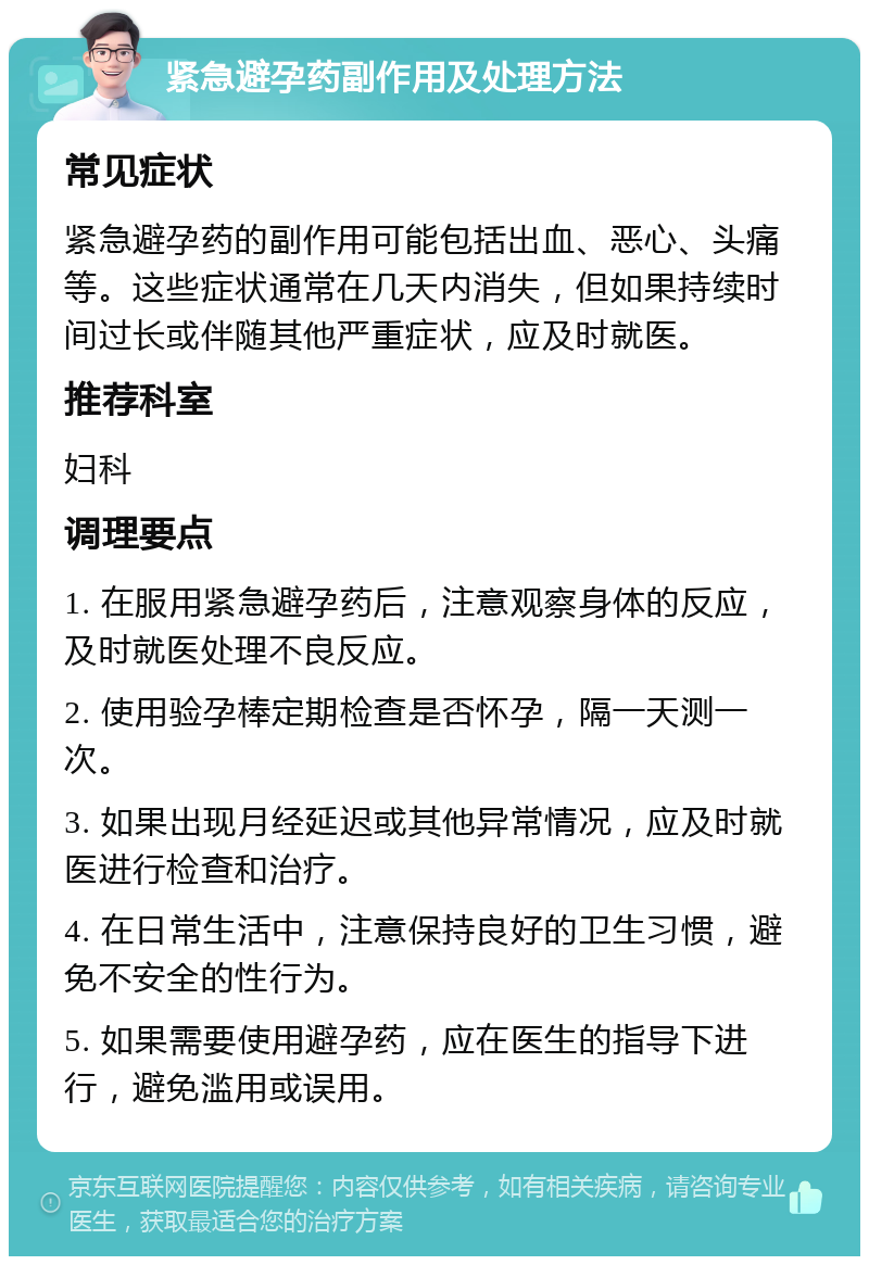 紧急避孕药副作用及处理方法 常见症状 紧急避孕药的副作用可能包括出血、恶心、头痛等。这些症状通常在几天内消失，但如果持续时间过长或伴随其他严重症状，应及时就医。 推荐科室 妇科 调理要点 1. 在服用紧急避孕药后，注意观察身体的反应，及时就医处理不良反应。 2. 使用验孕棒定期检查是否怀孕，隔一天测一次。 3. 如果出现月经延迟或其他异常情况，应及时就医进行检查和治疗。 4. 在日常生活中，注意保持良好的卫生习惯，避免不安全的性行为。 5. 如果需要使用避孕药，应在医生的指导下进行，避免滥用或误用。