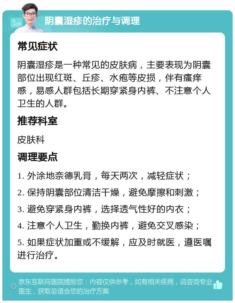 阴囊湿疹的治疗与调理 常见症状 阴囊湿疹是一种常见的皮肤病，主要表现为阴囊部位出现红斑、丘疹、水疱等皮损，伴有瘙痒感，易感人群包括长期穿紧身内裤、不注意个人卫生的人群。 推荐科室 皮肤科 调理要点 1. 外涂地奈德乳膏，每天两次，减轻症状； 2. 保持阴囊部位清洁干燥，避免摩擦和刺激； 3. 避免穿紧身内裤，选择透气性好的内衣； 4. 注意个人卫生，勤换内裤，避免交叉感染； 5. 如果症状加重或不缓解，应及时就医，遵医嘱进行治疗。