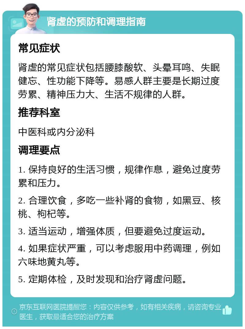 肾虚的预防和调理指南 常见症状 肾虚的常见症状包括腰膝酸软、头晕耳鸣、失眠健忘、性功能下降等。易感人群主要是长期过度劳累、精神压力大、生活不规律的人群。 推荐科室 中医科或内分泌科 调理要点 1. 保持良好的生活习惯，规律作息，避免过度劳累和压力。 2. 合理饮食，多吃一些补肾的食物，如黑豆、核桃、枸杞等。 3. 适当运动，增强体质，但要避免过度运动。 4. 如果症状严重，可以考虑服用中药调理，例如六味地黄丸等。 5. 定期体检，及时发现和治疗肾虚问题。