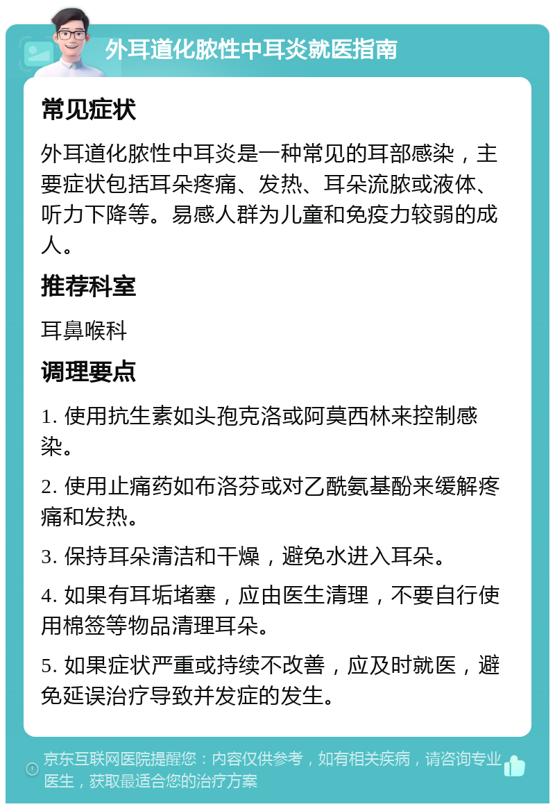 外耳道化脓性中耳炎就医指南 常见症状 外耳道化脓性中耳炎是一种常见的耳部感染，主要症状包括耳朵疼痛、发热、耳朵流脓或液体、听力下降等。易感人群为儿童和免疫力较弱的成人。 推荐科室 耳鼻喉科 调理要点 1. 使用抗生素如头孢克洛或阿莫西林来控制感染。 2. 使用止痛药如布洛芬或对乙酰氨基酚来缓解疼痛和发热。 3. 保持耳朵清洁和干燥，避免水进入耳朵。 4. 如果有耳垢堵塞，应由医生清理，不要自行使用棉签等物品清理耳朵。 5. 如果症状严重或持续不改善，应及时就医，避免延误治疗导致并发症的发生。