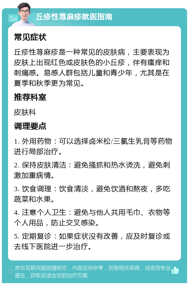 丘疹性荨麻疹就医指南 常见症状 丘疹性荨麻疹是一种常见的皮肤病，主要表现为皮肤上出现红色或皮肤色的小丘疹，伴有瘙痒和刺痛感。易感人群包括儿童和青少年，尤其是在夏季和秋季更为常见。 推荐科室 皮肤科 调理要点 1. 外用药物：可以选择卤米松/三氯生乳膏等药物进行局部治疗。 2. 保持皮肤清洁：避免搔抓和热水烫洗，避免刺激加重病情。 3. 饮食调理：饮食清淡，避免饮酒和熬夜，多吃蔬菜和水果。 4. 注意个人卫生：避免与他人共用毛巾、衣物等个人用品，防止交叉感染。 5. 定期复诊：如果症状没有改善，应及时复诊或去线下医院进一步治疗。