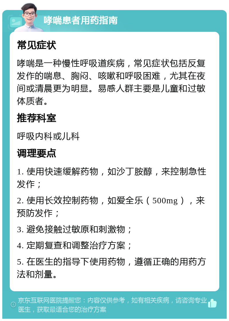 哮喘患者用药指南 常见症状 哮喘是一种慢性呼吸道疾病，常见症状包括反复发作的喘息、胸闷、咳嗽和呼吸困难，尤其在夜间或清晨更为明显。易感人群主要是儿童和过敏体质者。 推荐科室 呼吸内科或儿科 调理要点 1. 使用快速缓解药物，如沙丁胺醇，来控制急性发作； 2. 使用长效控制药物，如爱全乐（500mg），来预防发作； 3. 避免接触过敏原和刺激物； 4. 定期复查和调整治疗方案； 5. 在医生的指导下使用药物，遵循正确的用药方法和剂量。