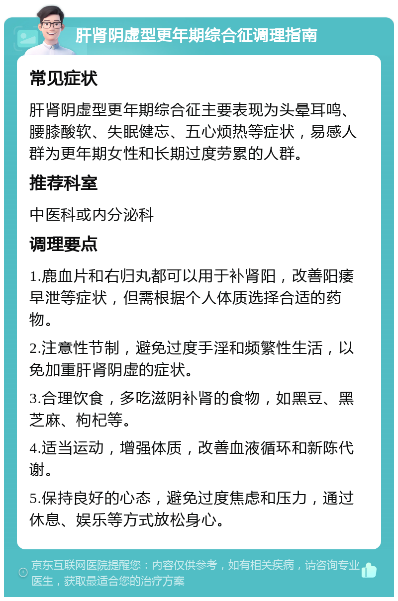 肝肾阴虚型更年期综合征调理指南 常见症状 肝肾阴虚型更年期综合征主要表现为头晕耳鸣、腰膝酸软、失眠健忘、五心烦热等症状，易感人群为更年期女性和长期过度劳累的人群。 推荐科室 中医科或内分泌科 调理要点 1.鹿血片和右归丸都可以用于补肾阳，改善阳痿早泄等症状，但需根据个人体质选择合适的药物。 2.注意性节制，避免过度手淫和频繁性生活，以免加重肝肾阴虚的症状。 3.合理饮食，多吃滋阴补肾的食物，如黑豆、黑芝麻、枸杞等。 4.适当运动，增强体质，改善血液循环和新陈代谢。 5.保持良好的心态，避免过度焦虑和压力，通过休息、娱乐等方式放松身心。