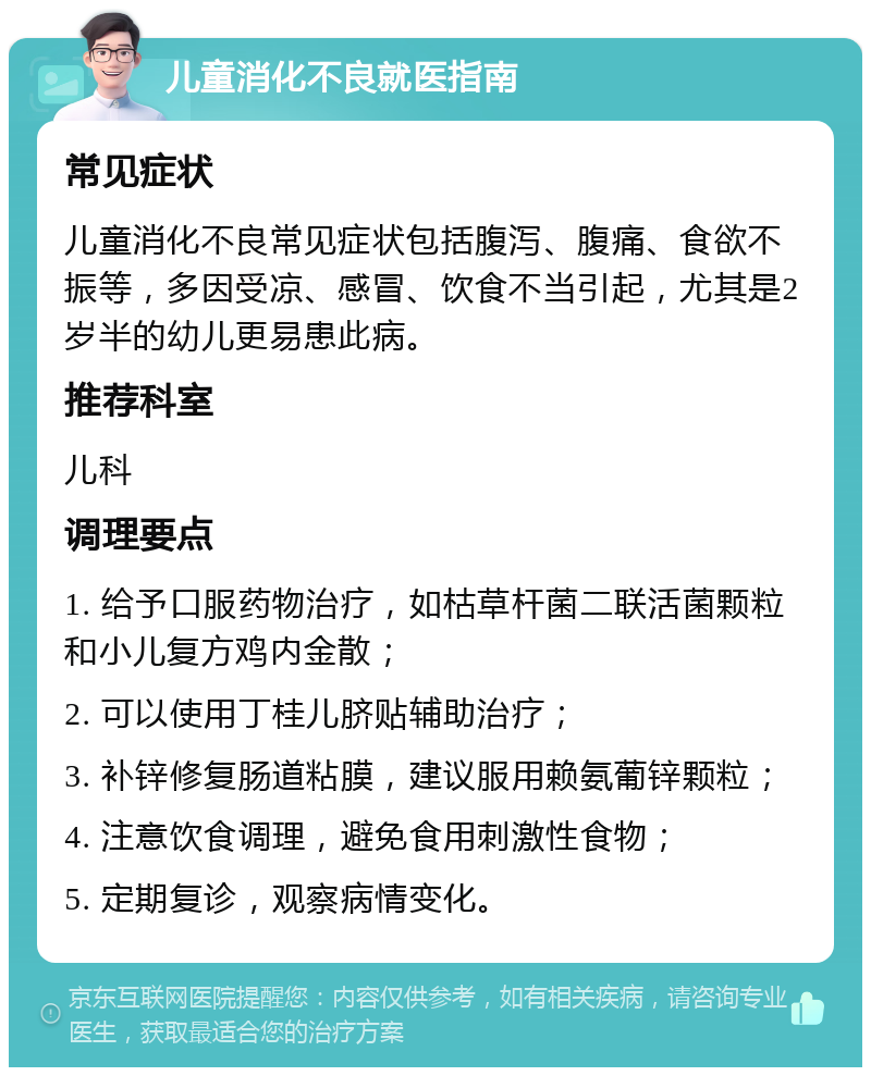 儿童消化不良就医指南 常见症状 儿童消化不良常见症状包括腹泻、腹痛、食欲不振等，多因受凉、感冒、饮食不当引起，尤其是2岁半的幼儿更易患此病。 推荐科室 儿科 调理要点 1. 给予口服药物治疗，如枯草杆菌二联活菌颗粒和小儿复方鸡内金散； 2. 可以使用丁桂儿脐贴辅助治疗； 3. 补锌修复肠道粘膜，建议服用赖氨葡锌颗粒； 4. 注意饮食调理，避免食用刺激性食物； 5. 定期复诊，观察病情变化。