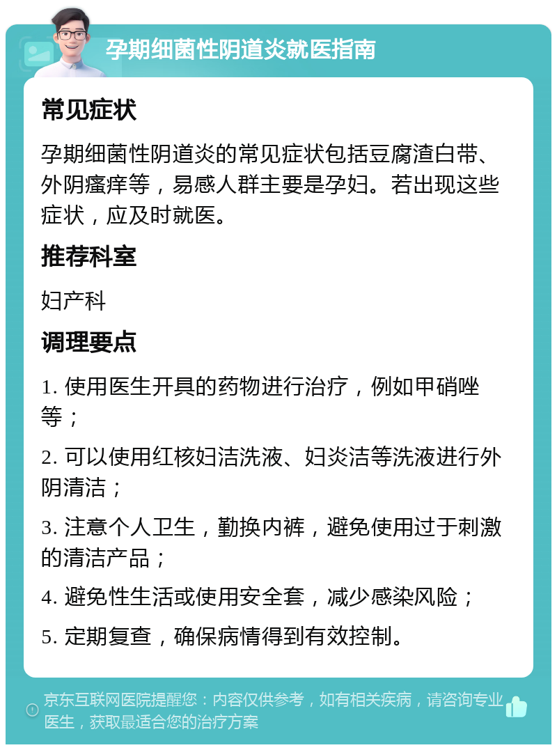 孕期细菌性阴道炎就医指南 常见症状 孕期细菌性阴道炎的常见症状包括豆腐渣白带、外阴瘙痒等，易感人群主要是孕妇。若出现这些症状，应及时就医。 推荐科室 妇产科 调理要点 1. 使用医生开具的药物进行治疗，例如甲硝唑等； 2. 可以使用红核妇洁洗液、妇炎洁等洗液进行外阴清洁； 3. 注意个人卫生，勤换内裤，避免使用过于刺激的清洁产品； 4. 避免性生活或使用安全套，减少感染风险； 5. 定期复查，确保病情得到有效控制。