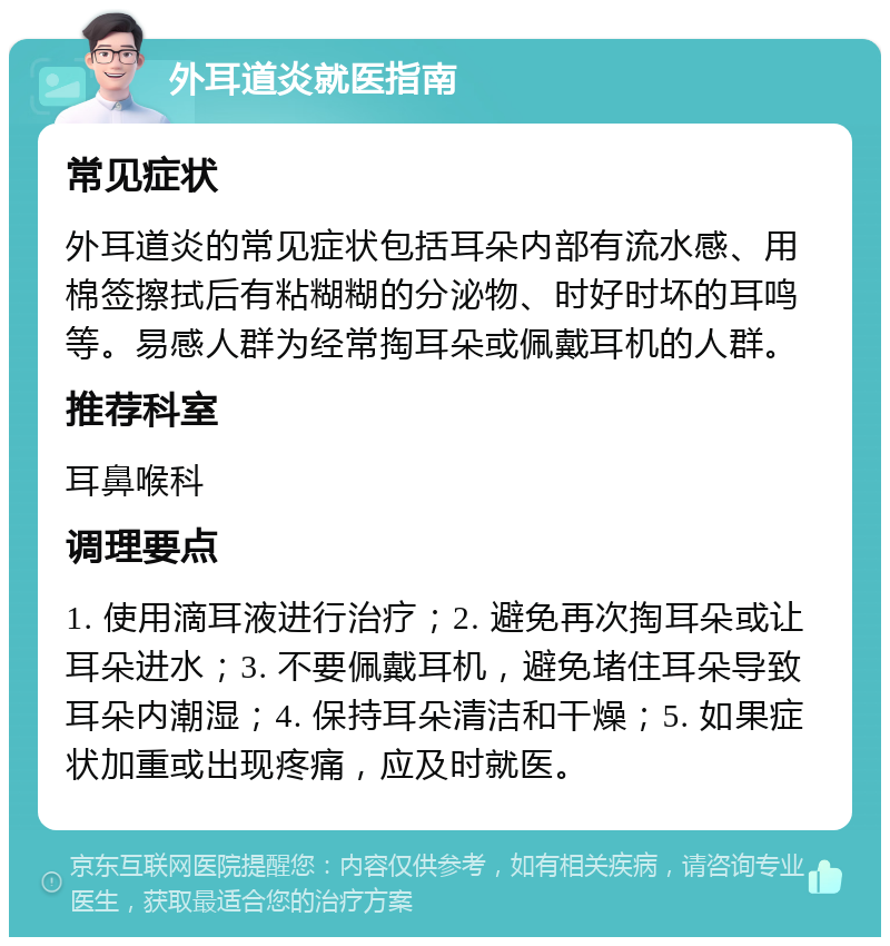 外耳道炎就医指南 常见症状 外耳道炎的常见症状包括耳朵内部有流水感、用棉签擦拭后有粘糊糊的分泌物、时好时坏的耳鸣等。易感人群为经常掏耳朵或佩戴耳机的人群。 推荐科室 耳鼻喉科 调理要点 1. 使用滴耳液进行治疗；2. 避免再次掏耳朵或让耳朵进水；3. 不要佩戴耳机，避免堵住耳朵导致耳朵内潮湿；4. 保持耳朵清洁和干燥；5. 如果症状加重或出现疼痛，应及时就医。