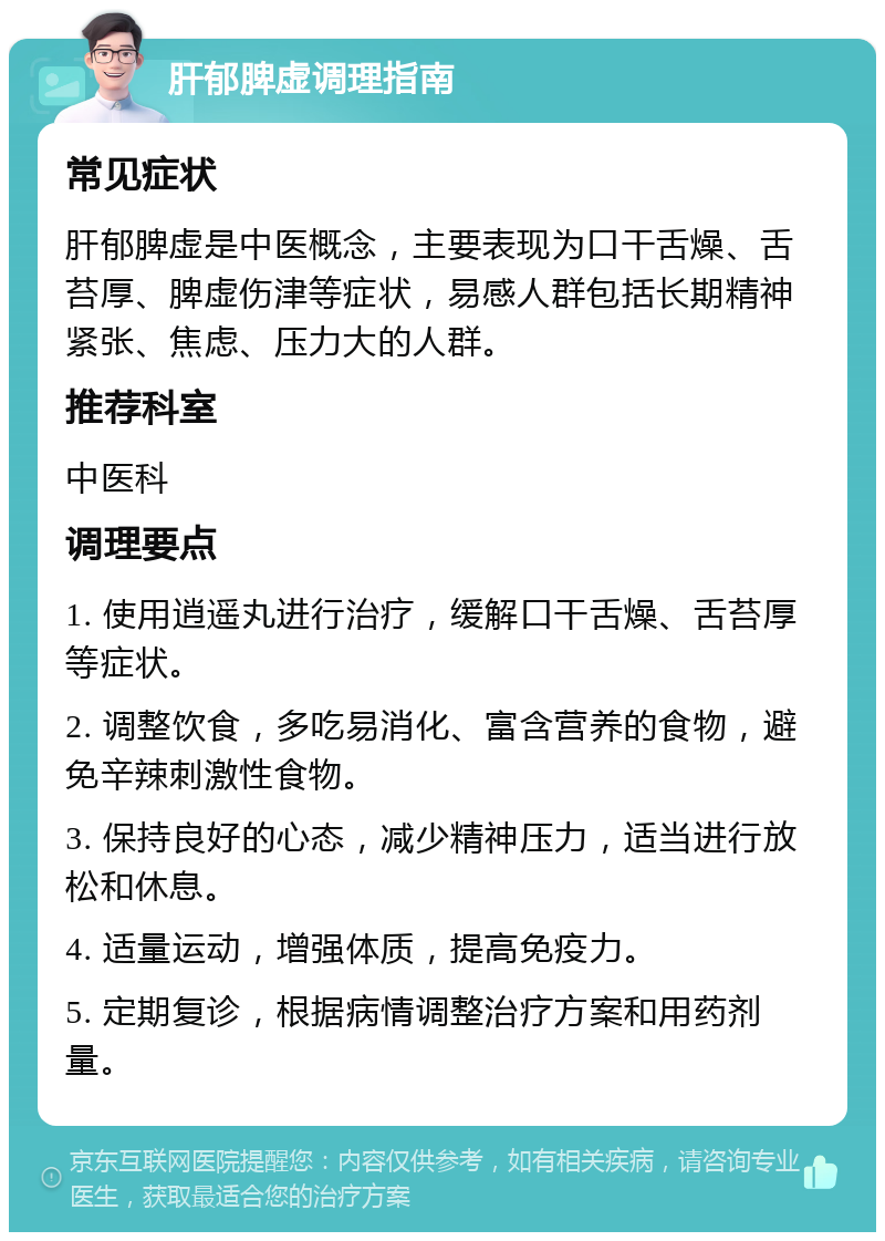 肝郁脾虚调理指南 常见症状 肝郁脾虚是中医概念，主要表现为口干舌燥、舌苔厚、脾虚伤津等症状，易感人群包括长期精神紧张、焦虑、压力大的人群。 推荐科室 中医科 调理要点 1. 使用逍遥丸进行治疗，缓解口干舌燥、舌苔厚等症状。 2. 调整饮食，多吃易消化、富含营养的食物，避免辛辣刺激性食物。 3. 保持良好的心态，减少精神压力，适当进行放松和休息。 4. 适量运动，增强体质，提高免疫力。 5. 定期复诊，根据病情调整治疗方案和用药剂量。