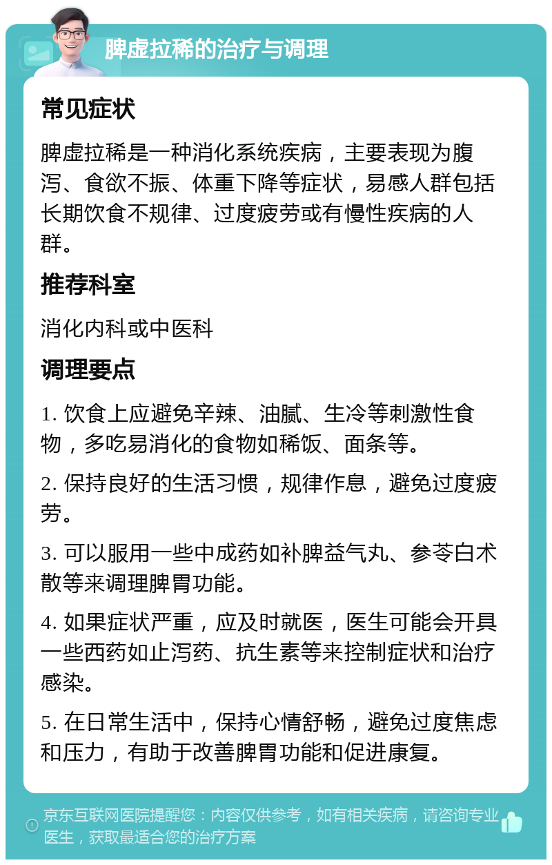 脾虚拉稀的治疗与调理 常见症状 脾虚拉稀是一种消化系统疾病，主要表现为腹泻、食欲不振、体重下降等症状，易感人群包括长期饮食不规律、过度疲劳或有慢性疾病的人群。 推荐科室 消化内科或中医科 调理要点 1. 饮食上应避免辛辣、油腻、生冷等刺激性食物，多吃易消化的食物如稀饭、面条等。 2. 保持良好的生活习惯，规律作息，避免过度疲劳。 3. 可以服用一些中成药如补脾益气丸、参苓白术散等来调理脾胃功能。 4. 如果症状严重，应及时就医，医生可能会开具一些西药如止泻药、抗生素等来控制症状和治疗感染。 5. 在日常生活中，保持心情舒畅，避免过度焦虑和压力，有助于改善脾胃功能和促进康复。