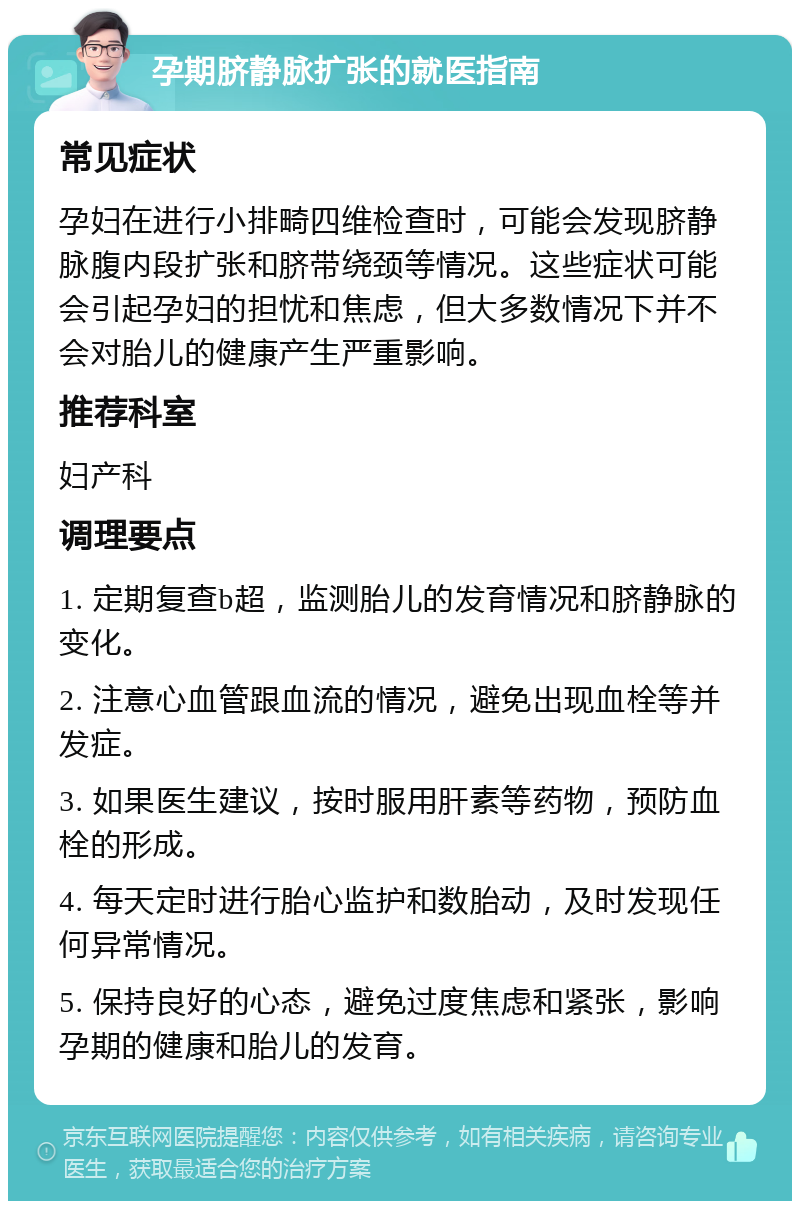 孕期脐静脉扩张的就医指南 常见症状 孕妇在进行小排畸四维检查时，可能会发现脐静脉腹内段扩张和脐带绕颈等情况。这些症状可能会引起孕妇的担忧和焦虑，但大多数情况下并不会对胎儿的健康产生严重影响。 推荐科室 妇产科 调理要点 1. 定期复查b超，监测胎儿的发育情况和脐静脉的变化。 2. 注意心血管跟血流的情况，避免出现血栓等并发症。 3. 如果医生建议，按时服用肝素等药物，预防血栓的形成。 4. 每天定时进行胎心监护和数胎动，及时发现任何异常情况。 5. 保持良好的心态，避免过度焦虑和紧张，影响孕期的健康和胎儿的发育。